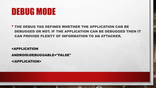 DEBUG MODE
• THE DEBUG TAG DEFINES WHETHER THE APPLICATION CAN BE
DEBUGGED OR NOT. IF THE APPLICATION CAN BE DEBUGGED THEN IT
CAN PROVIDE PLENTY OF INFORMATION TO AN ATTACKER.
<APPLICATION
ANDROID:DEBUGGABLE="FALSE"
</APPLICATION>
 