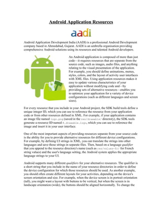 Android Application Resources



Android Application Development India (AADI) is a professional Android Development
company based in Ahmedabad, Gujarat. AADI is an umbrella organisation providing
comprehensive Android solutions using its resources and talented Android developers.

                                    An Android application is composed of more than just
                                    code—it requires resources that are separate from the
                                    source code, such as images, audio files, and anything
                                    relating to the visual presentation of the application.
                                    For example, you should define animations, menus,
                                    styles, colors, and the layout of activity user interfaces
                                    with XML files. Using application resources makes it
                                    easy to update various characteristics of your
                                    application without modifying code and—by
                                    providing sets of alternative resources—enables you
                                    to optimize your application for a variety of device
                                    configurations (such as different languages and screen
                                    sizes).

For every resource that you include in your Android project, the SDK build tools define a
unique integer ID, which you can use to reference the resource from your application
code or from other resources defined in XML. For example, if your application contains
an image file named logo.png (saved in the res/drawable/ directory), the SDK tools
generate a resource ID named R.drawable.logo, which you can use to reference the
image and insert it in your user interface.

One of the most important aspects of providing resources separate from your source code
is the ability for you to provide alternative resources for different device configurations.
For example, by defining UI strings in XML, you can translate the strings into other
languages and save those strings in separate files. Then, based on a language qualifier
that you append to the resource directory's name (such as res/values-fr/ for French
string values) and the user's language setting, the Android system applies the appropriate
language strings to your UI.

Android supports many different qualifiers for your alternative resources. The qualifier is
a short string that you include in the name of your resource directories in order to define
the device configuration for which those resources should be used. As another example,
you should often create different layouts for your activities, depending on the device's
screen orientation and size. For example, when the device screen is in portrait orientation
(tall), you might want a layout with buttons to be vertical, but when the screen is in
landscape orientation (wide), the buttons should be aligned horizontally. To change the
 