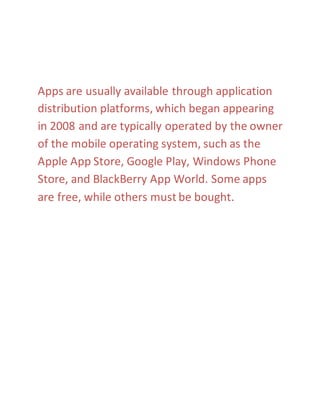 Apps are usually available through application 
distribution platforms, which began appearing 
in 2008 and are typically operated by the owner 
of the mobile operating system, such as the 
Apple App Store, Google Play, Windows Phone 
Store, and BlackBerry App World. Some apps 
are free, while others must be bought. 
