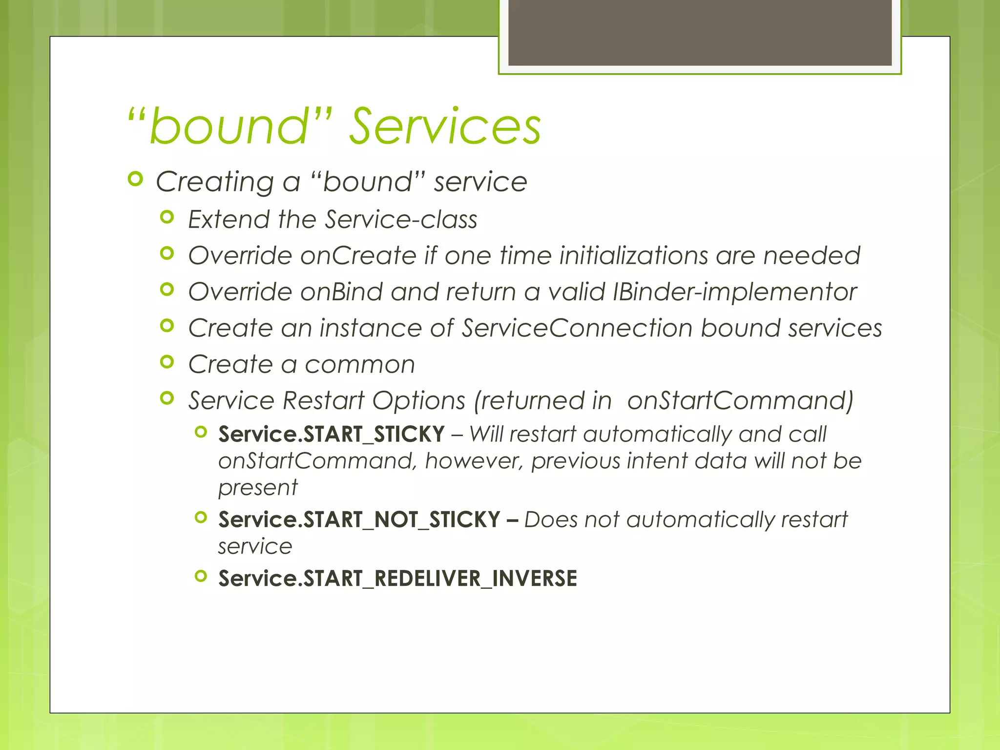 “bound” Services  Creating a “bound” service  Extend the Service-class  Override onCreate if one time initializations are needed  Override onBind and return a valid IBinder-implementor  Create an instance of ServiceConnection bound services  Create a common  Service Restart Options (returned in onStartCommand)  Service.START_STICKY – Will restart automatically and call onStartCommand, however, previous intent data will not be present  Service.START_NOT_STICKY – Does not automatically restart service  Service.START_REDELIVER_INVERSE 
