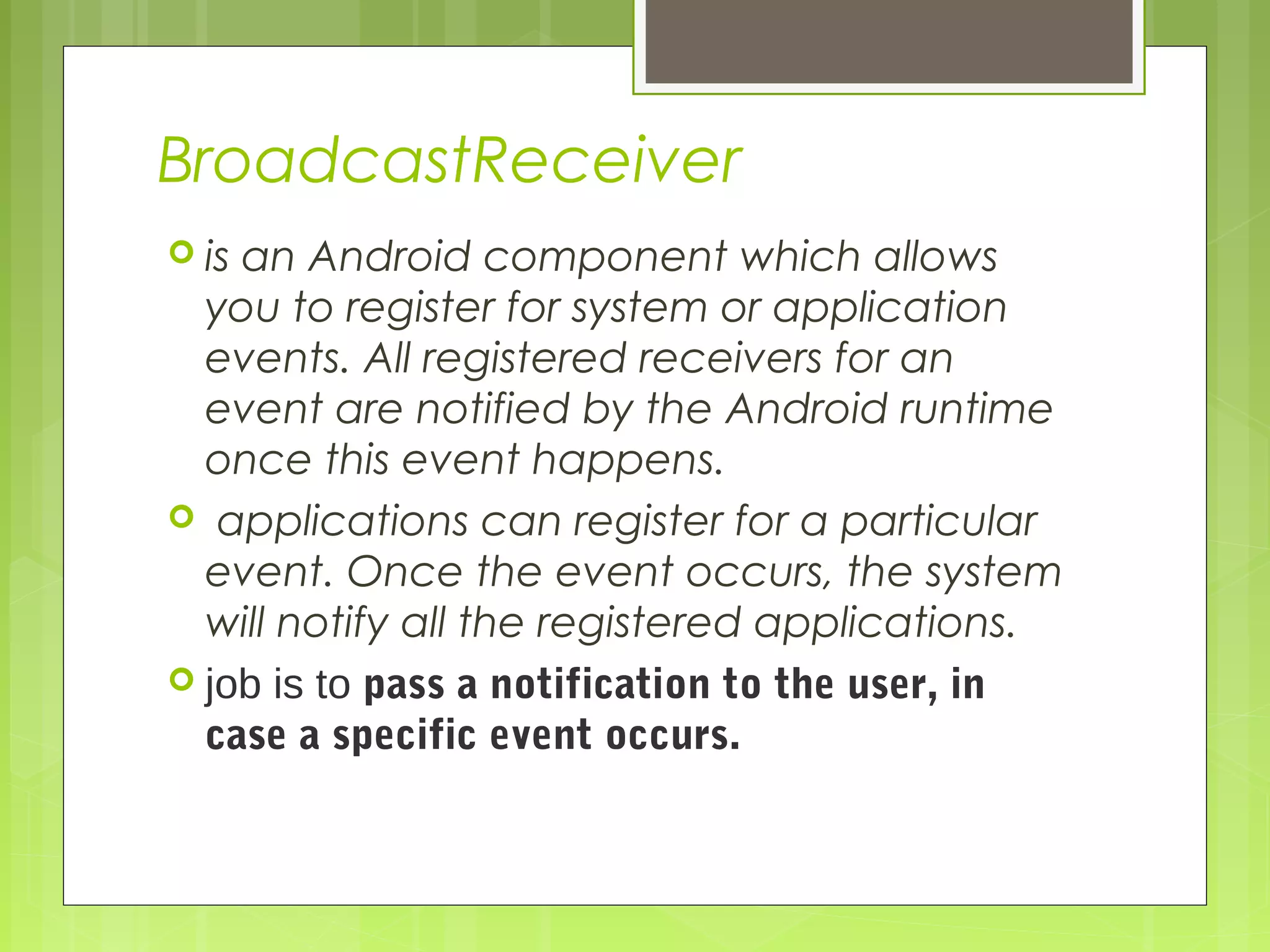 BroadcastReceiver  is an Android component which allows you to register for system or application events. All registered receivers for an event are notified by the Android runtime once this event happens.   applications can register for a particular event. Once the event occurs, the system will notify all the registered applications.  job is to pass a notification to the user, in case a specific event occurs. 