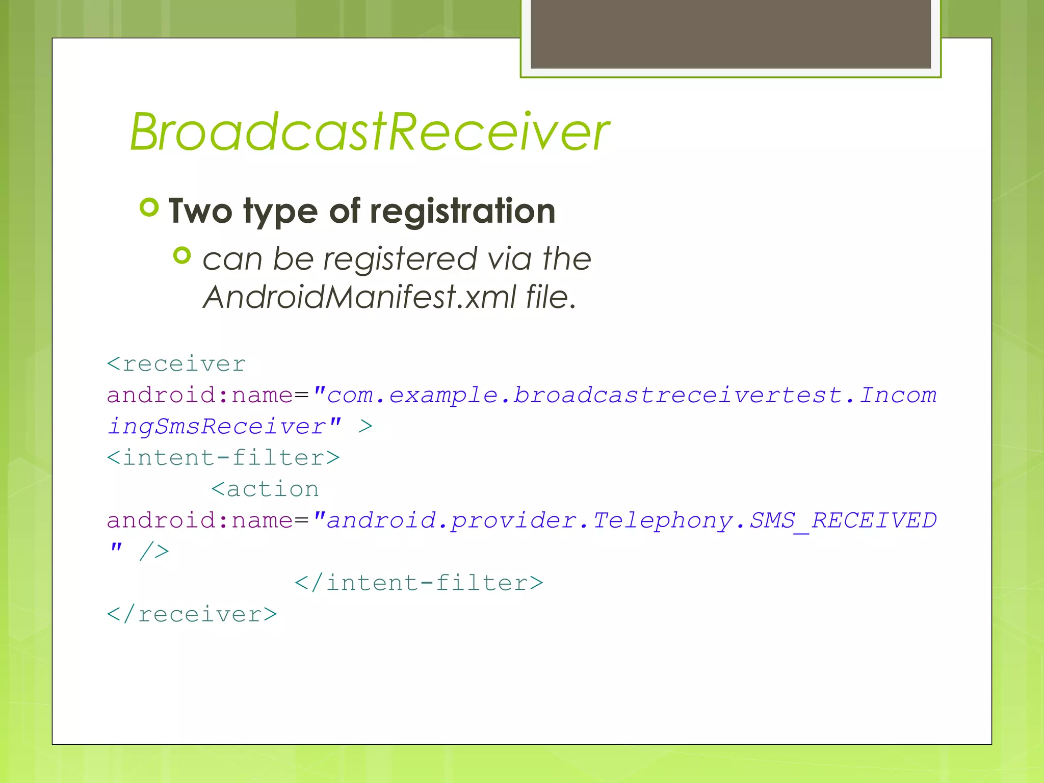 BroadcastReceiver  Two type of registration  can be registered via the AndroidManifest.xml file. <receiver android:name="com.example.broadcastreceivertest.Incom ingSmsReceiver" > <intent-filter> <action android:name="android.provider.Telephony.SMS_RECEIVED " /> </intent-filter> </receiver> 