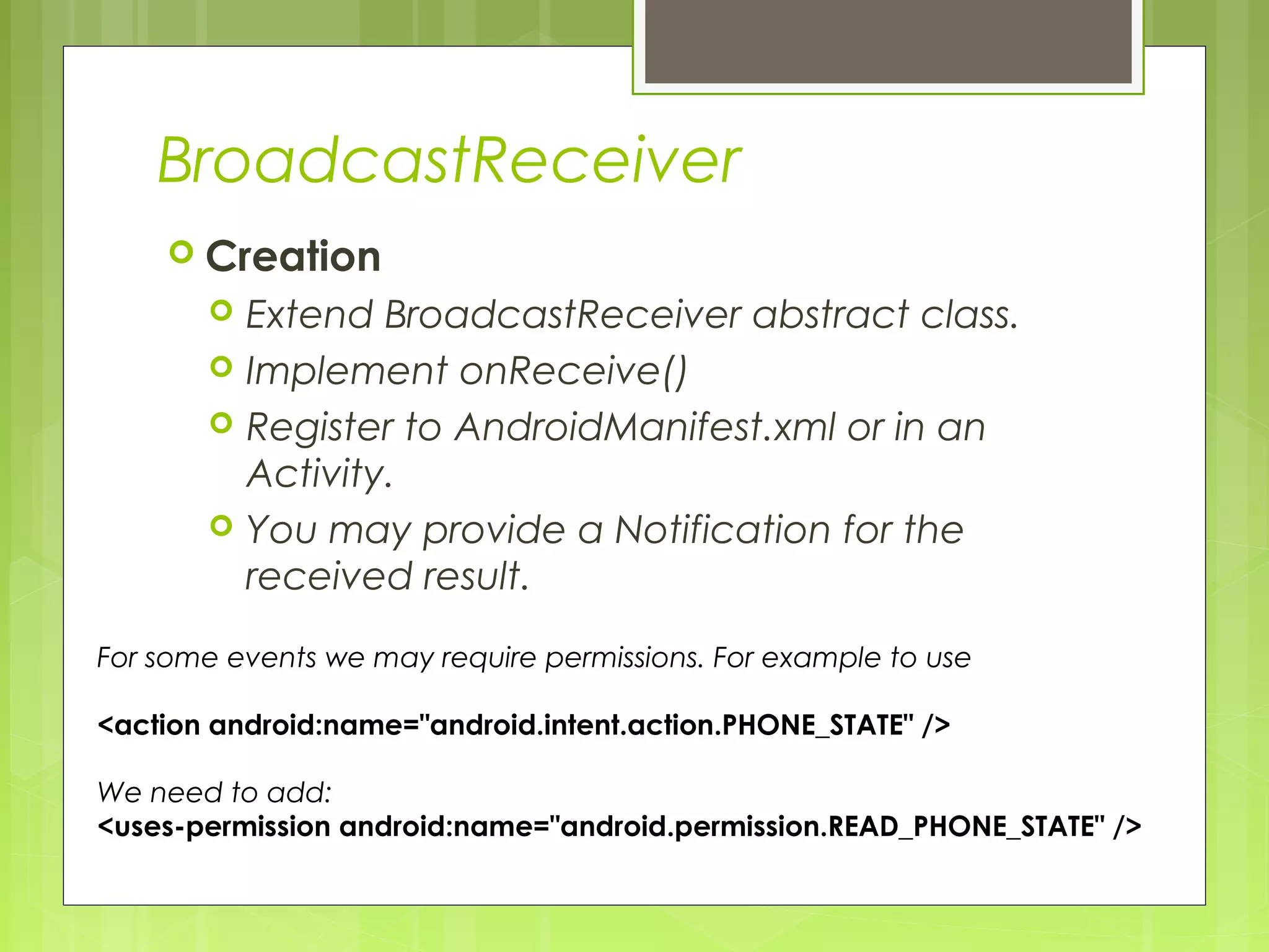 BroadcastReceiver  Creation  Extend BroadcastReceiver abstract class.  Implement onReceive()  Register to AndroidManifest.xml or in an Activity.  You may provide a Notification for the received result. For some events we may require permissions. For example to use <action android:name="android.intent.action.PHONE_STATE" /> We need to add: <uses-permission android:name="android.permission.READ_PHONE_STATE" /> 