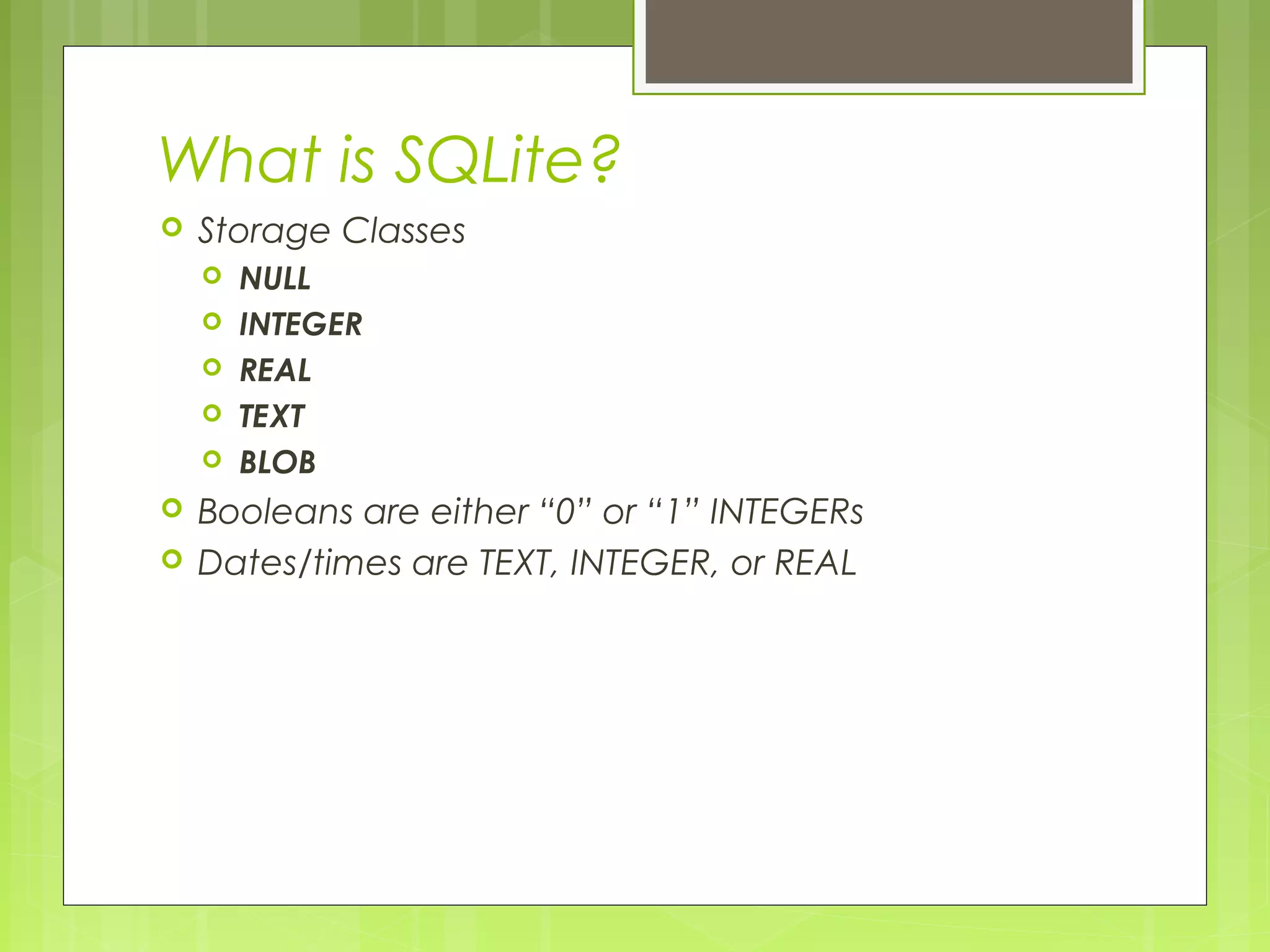What is SQLite?  Storage Classes  NULL  INTEGER  REAL  TEXT  BLOB  Booleans are either “0” or “1” INTEGERs  Dates/times are TEXT, INTEGER, or REAL 