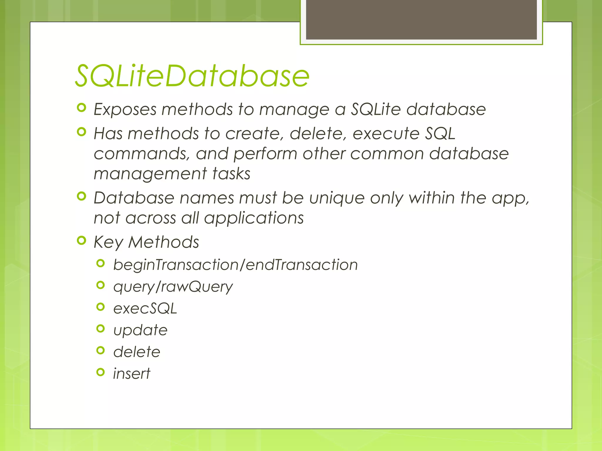SQLiteDatabase  Exposes methods to manage a SQLite database  Has methods to create, delete, execute SQL commands, and perform other common database management tasks  Database names must be unique only within the app, not across all applications  Key Methods  beginTransaction/endTransaction  query/rawQuery  execSQL  update  delete  insert 