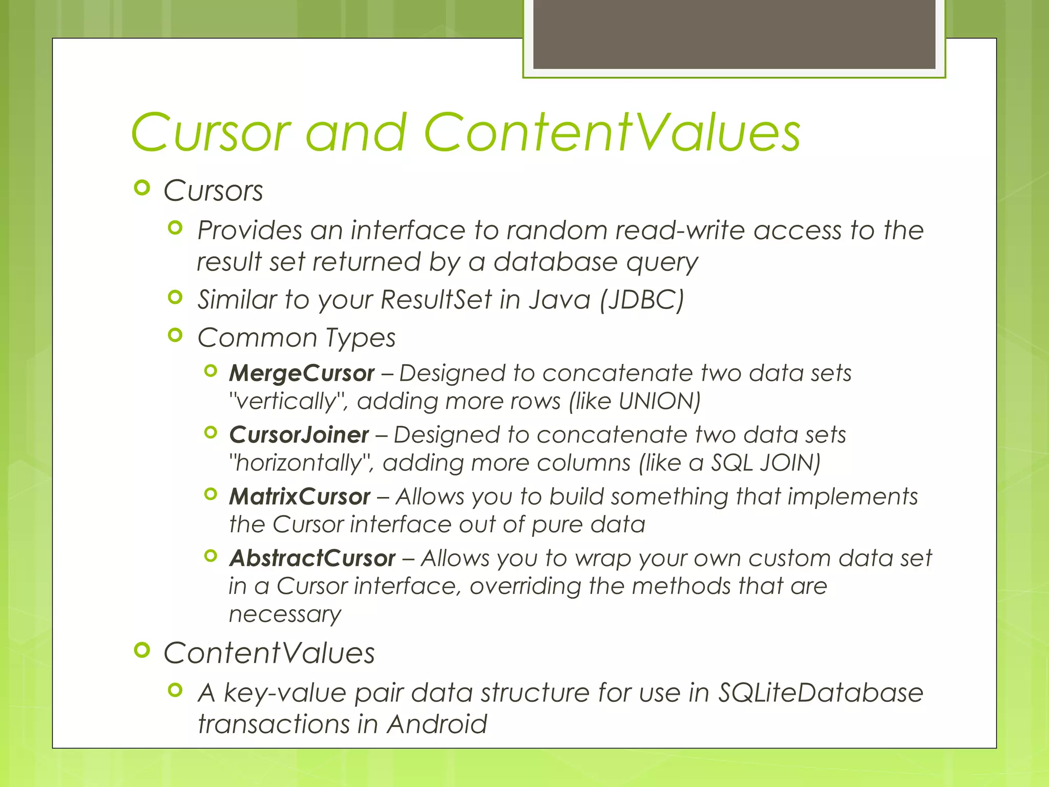 Cursor and ContentValues  Cursors  Provides an interface to random read-write access to the result set returned by a database query  Similar to your ResultSet in Java (JDBC)  Common Types  MergeCursor – Designed to concatenate two data sets "vertically", adding more rows (like UNION)  CursorJoiner – Designed to concatenate two data sets "horizontally", adding more columns (like a SQL JOIN)  MatrixCursor – Allows you to build something that implements the Cursor interface out of pure data  AbstractCursor – Allows you to wrap your own custom data set in a Cursor interface, overriding the methods that are necessary  ContentValues  A key-value pair data structure for use in SQLiteDatabase transactions in Android 