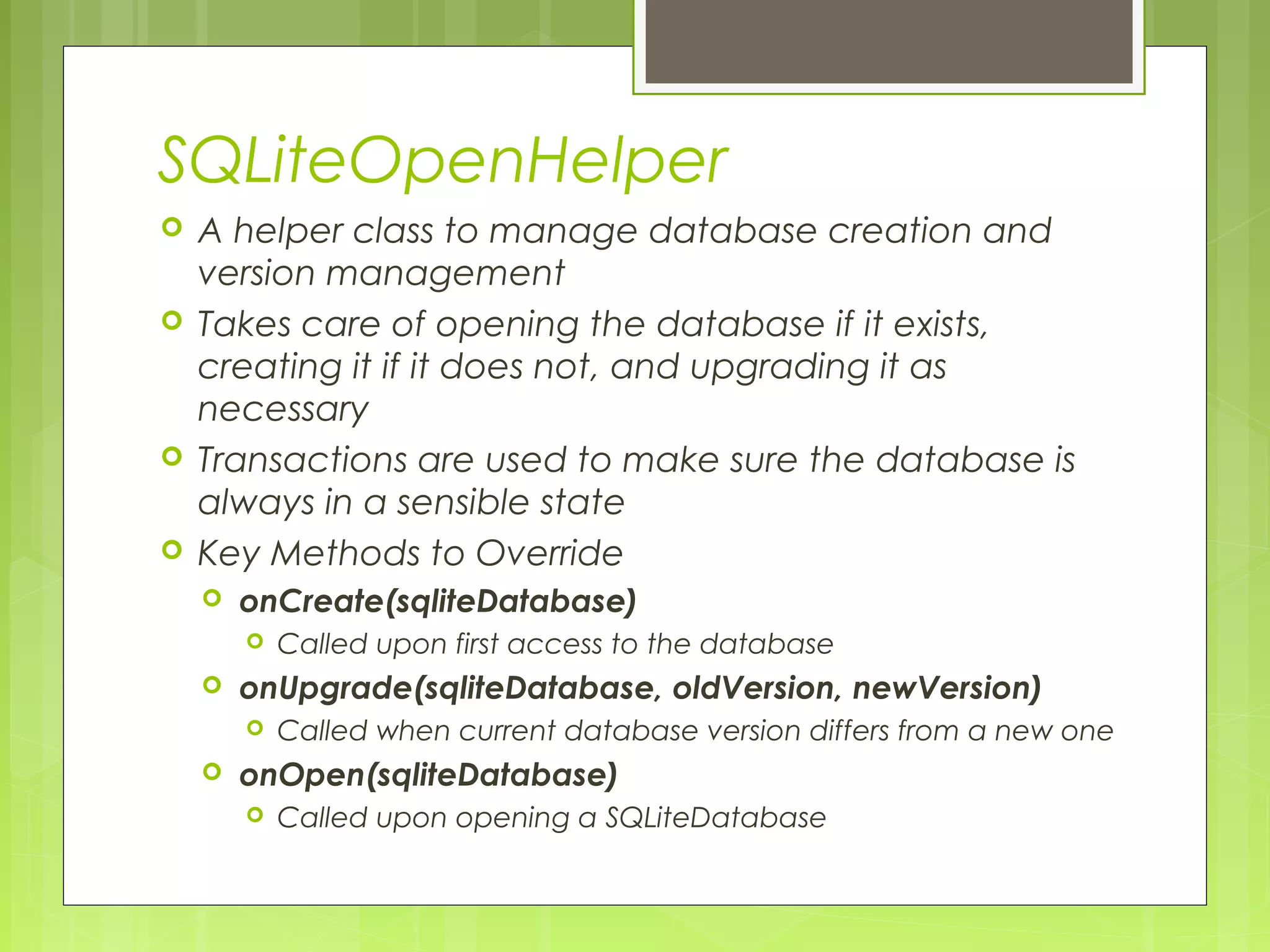 SQLiteOpenHelper  A helper class to manage database creation and version management  Takes care of opening the database if it exists, creating it if it does not, and upgrading it as necessary  Transactions are used to make sure the database is always in a sensible state  Key Methods to Override  onCreate(sqliteDatabase)  Called upon first access to the database  onUpgrade(sqliteDatabase, oldVersion, newVersion)  Called when current database version differs from a new one  onOpen(sqliteDatabase)  Called upon opening a SQLiteDatabase 