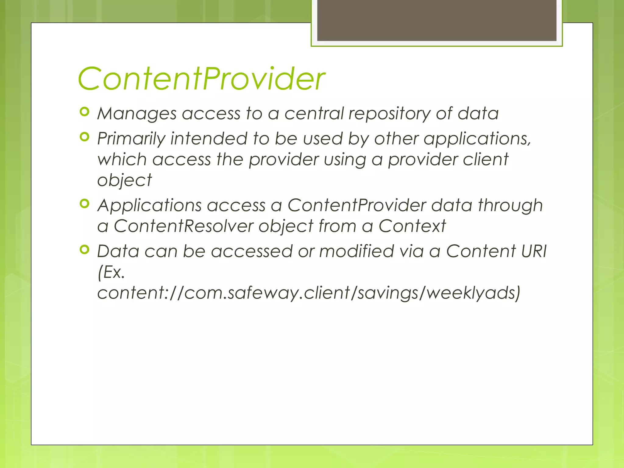 ContentProvider  Manages access to a central repository of data  Primarily intended to be used by other applications, which access the provider using a provider client object  Applications access a ContentProvider data through a ContentResolver object from a Context  Data can be accessed or modified via a Content URI (Ex. content://com.safeway.client/savings/weeklyads) 