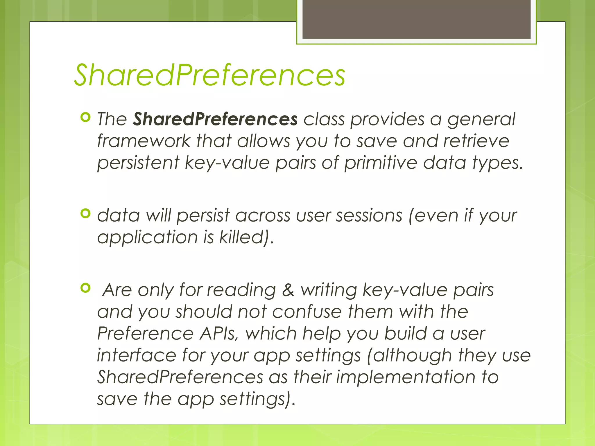 SharedPreferences  The SharedPreferences class provides a general framework that allows you to save and retrieve persistent key-value pairs of primitive data types.  data will persist across user sessions (even if your application is killed).  Are only for reading & writing key-value pairs and you should not confuse them with the Preference APIs, which help you build a user interface for your app settings (although they use SharedPreferences as their implementation to save the app settings). 