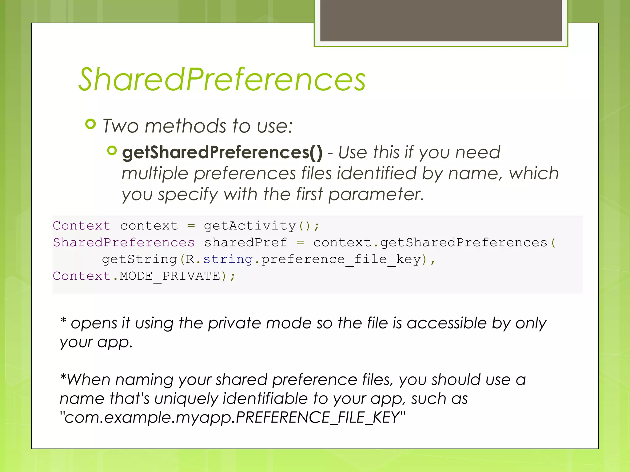 SharedPreferences  Two methods to use:  getSharedPreferences() - Use this if you need multiple preferences files identified by name, which you specify with the first parameter. Context context = getActivity(); SharedPreferences sharedPref = context.getSharedPreferences(         getString(R.string.preference_file_key), Context.MODE_PRIVATE); * opens it using the private mode so the file is accessible by only your app. *When naming your shared preference files, you should use a name that's uniquely identifiable to your app, such as "com.example.myapp.PREFERENCE_FILE_KEY" 