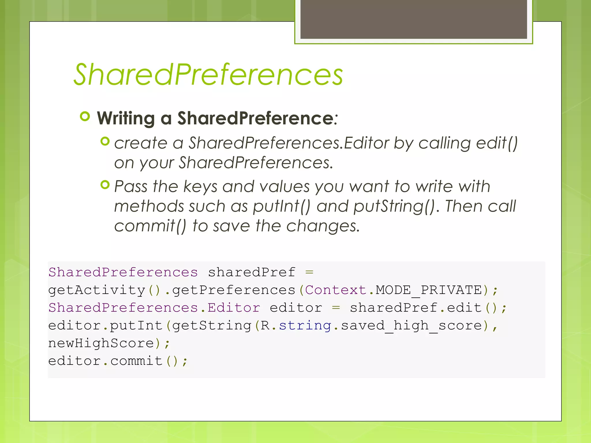 SharedPreferences  Writing a SharedPreference:  create a SharedPreferences.Editor by calling edit() on your SharedPreferences.  Pass the keys and values you want to write with methods such as putInt() and putString(). Then call commit() to save the changes. SharedPreferences sharedPref = getActivity().getPreferences(Context.MODE_PRIVATE); SharedPreferences.Editor editor = sharedPref.edit(); editor.putInt(getString(R.string.saved_high_score), newHighScore); editor.commit(); 