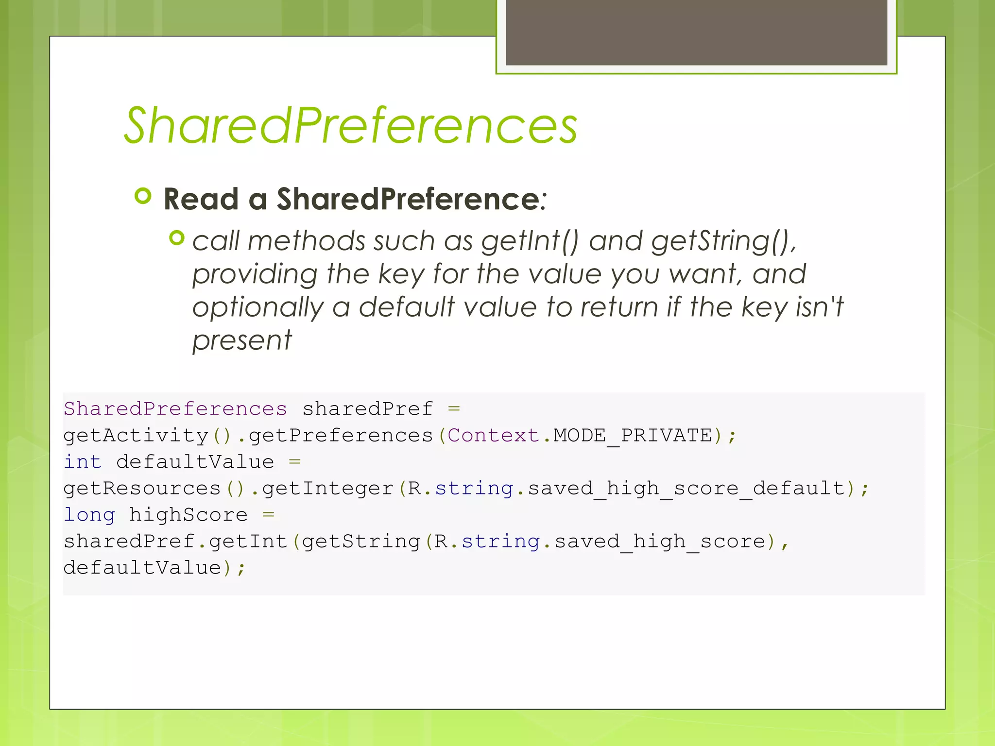SharedPreferences  Read a SharedPreference:  call methods such as getInt() and getString(), providing the key for the value you want, and optionally a default value to return if the key isn't present SharedPreferences sharedPref = getActivity().getPreferences(Context.MODE_PRIVATE); int defaultValue = getResources().getInteger(R.string.saved_high_score_default); long highScore = sharedPref.getInt(getString(R.string.saved_high_score), defaultValue); 