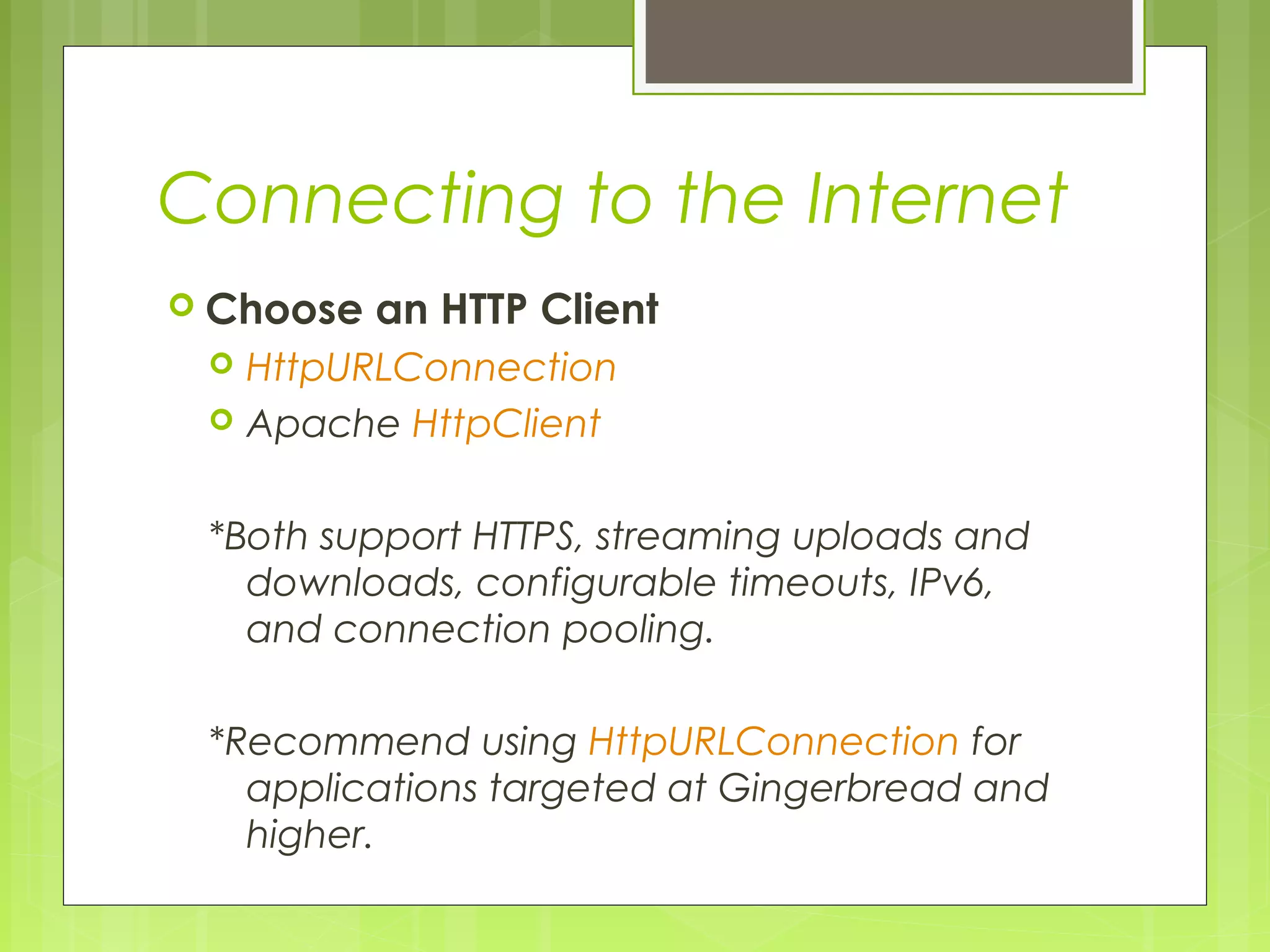 Connecting to the Internet  Choose an HTTP Client  HttpURLConnection  Apache HttpClient *Both support HTTPS, streaming uploads and downloads, configurable timeouts, IPv6, and connection pooling. *Recommend using HttpURLConnection for applications targeted at Gingerbread and higher. 