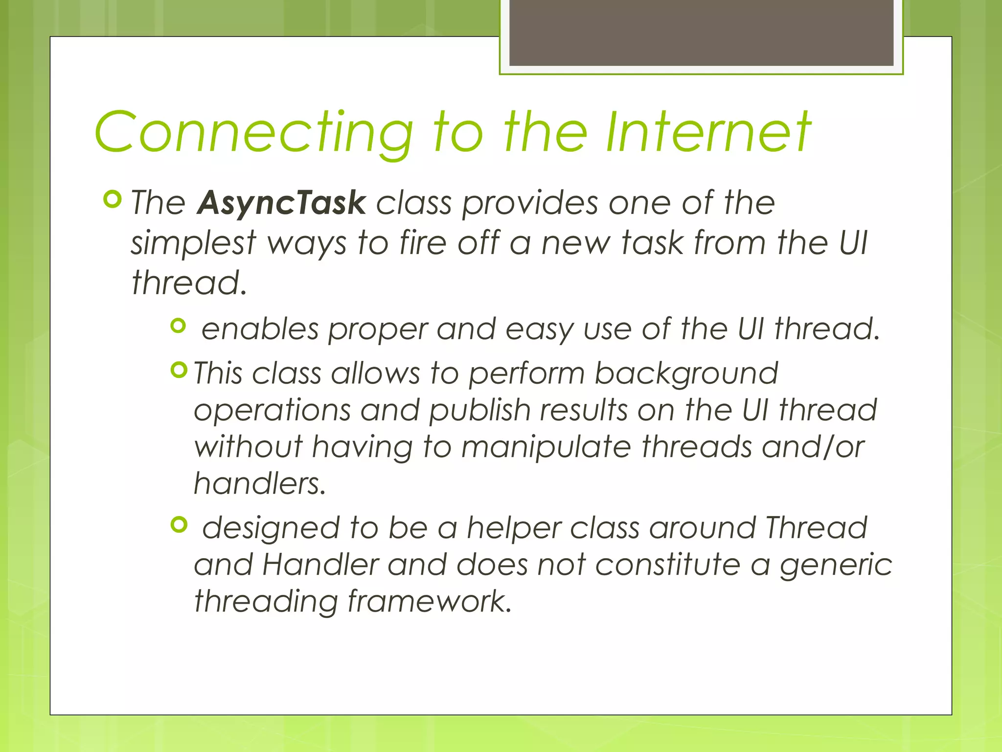 Connecting to the Internet  The AsyncTask class provides one of the simplest ways to fire off a new task from the UI thread.  enables proper and easy use of the UI thread.  This class allows to perform background operations and publish results on the UI thread without having to manipulate threads and/or handlers.  designed to be a helper class around Thread and Handler and does not constitute a generic threading framework. 
