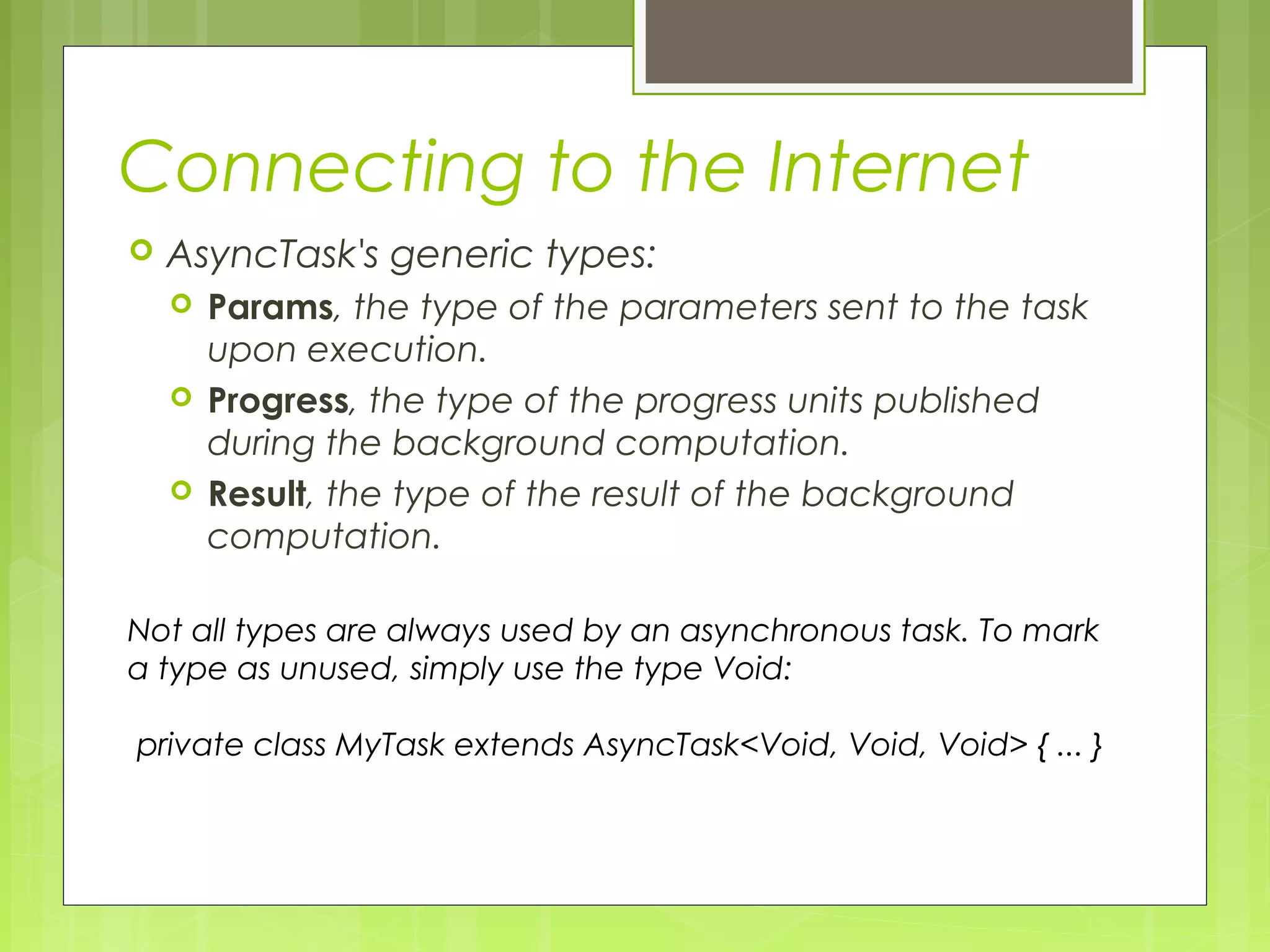 Connecting to the Internet  AsyncTask's generic types:  Params, the type of the parameters sent to the task upon execution.  Progress, the type of the progress units published during the background computation.  Result, the type of the result of the background computation. Not all types are always used by an asynchronous task. To mark a type as unused, simply use the type Void: private class MyTask extends AsyncTask<Void, Void, Void> { ... } 