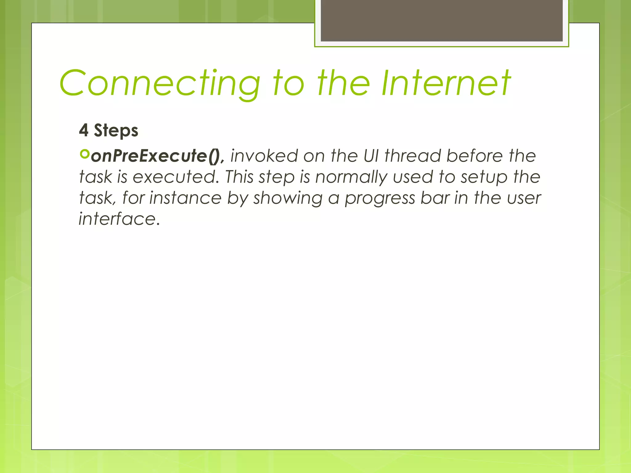 Connecting to the Internet 4 Steps onPreExecute(), invoked on the UI thread before the task is executed. This step is normally used to setup the task, for instance by showing a progress bar in the user interface. 