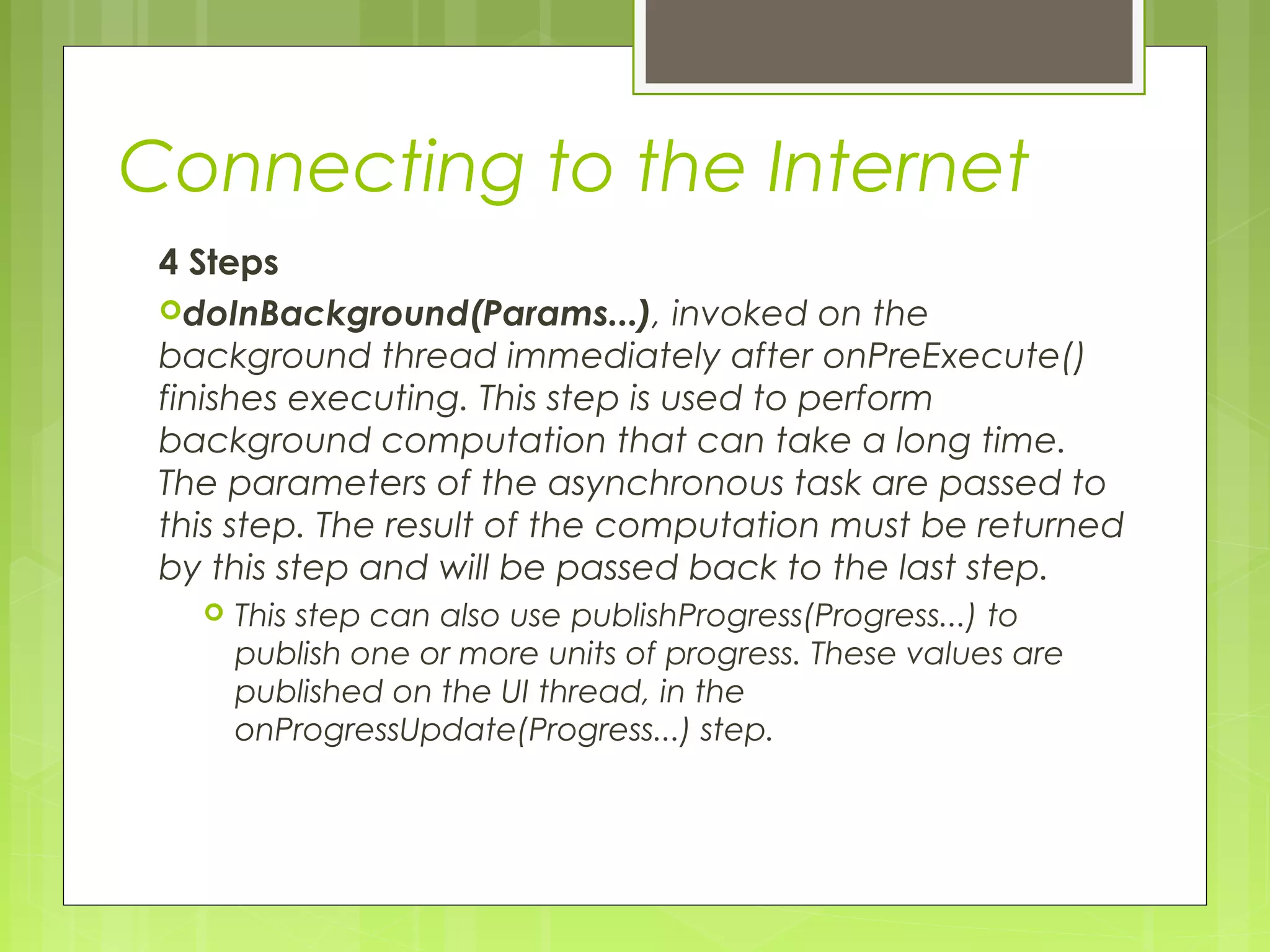 Connecting to the Internet 4 Steps doInBackground(Params...), invoked on the background thread immediately after onPreExecute() finishes executing. This step is used to perform background computation that can take a long time. The parameters of the asynchronous task are passed to this step. The result of the computation must be returned by this step and will be passed back to the last step.  This step can also use publishProgress(Progress...) to publish one or more units of progress. These values are published on the UI thread, in the onProgressUpdate(Progress...) step. 
