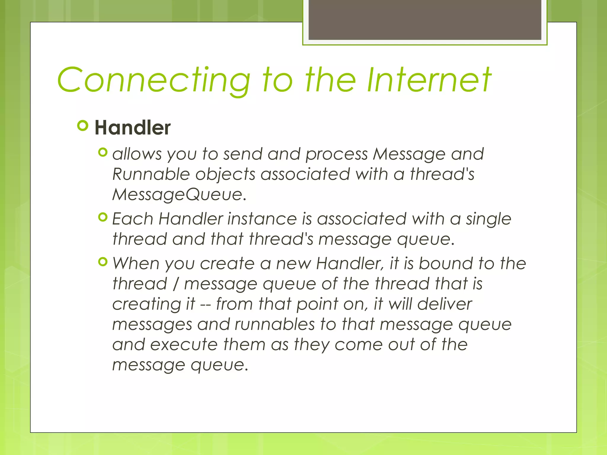Connecting to the Internet  Handler  allows you to send and process Message and Runnable objects associated with a thread's MessageQueue.  Each Handler instance is associated with a single thread and that thread's message queue.  When you create a new Handler, it is bound to the thread / message queue of the thread that is creating it -- from that point on, it will deliver messages and runnables to that message queue and execute them as they come out of the message queue. 