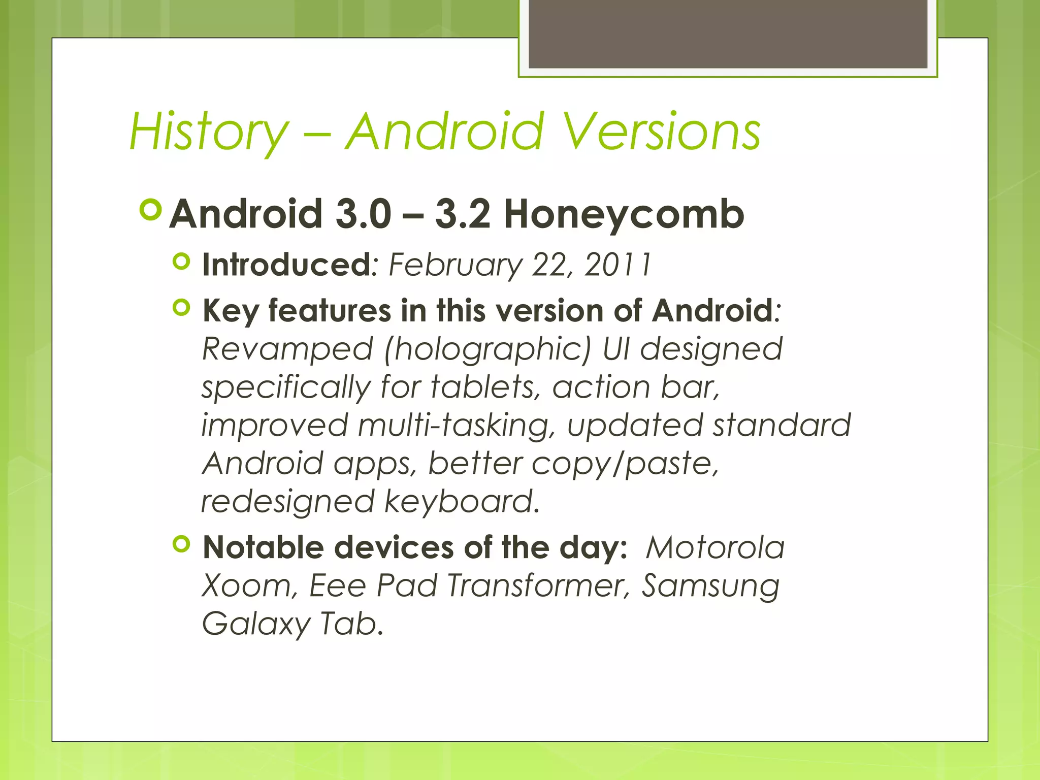 History – Android Versions Android 3.0 – 3.2 Honeycomb  Introduced: February 22, 2011  Key features in this version of Android: Revamped (holographic) UI designed specifically for tablets, action bar, improved multi-tasking, updated standard Android apps, better copy/paste, redesigned keyboard.  Notable devices of the day: Motorola Xoom, Eee Pad Transformer, Samsung Galaxy Tab. 
