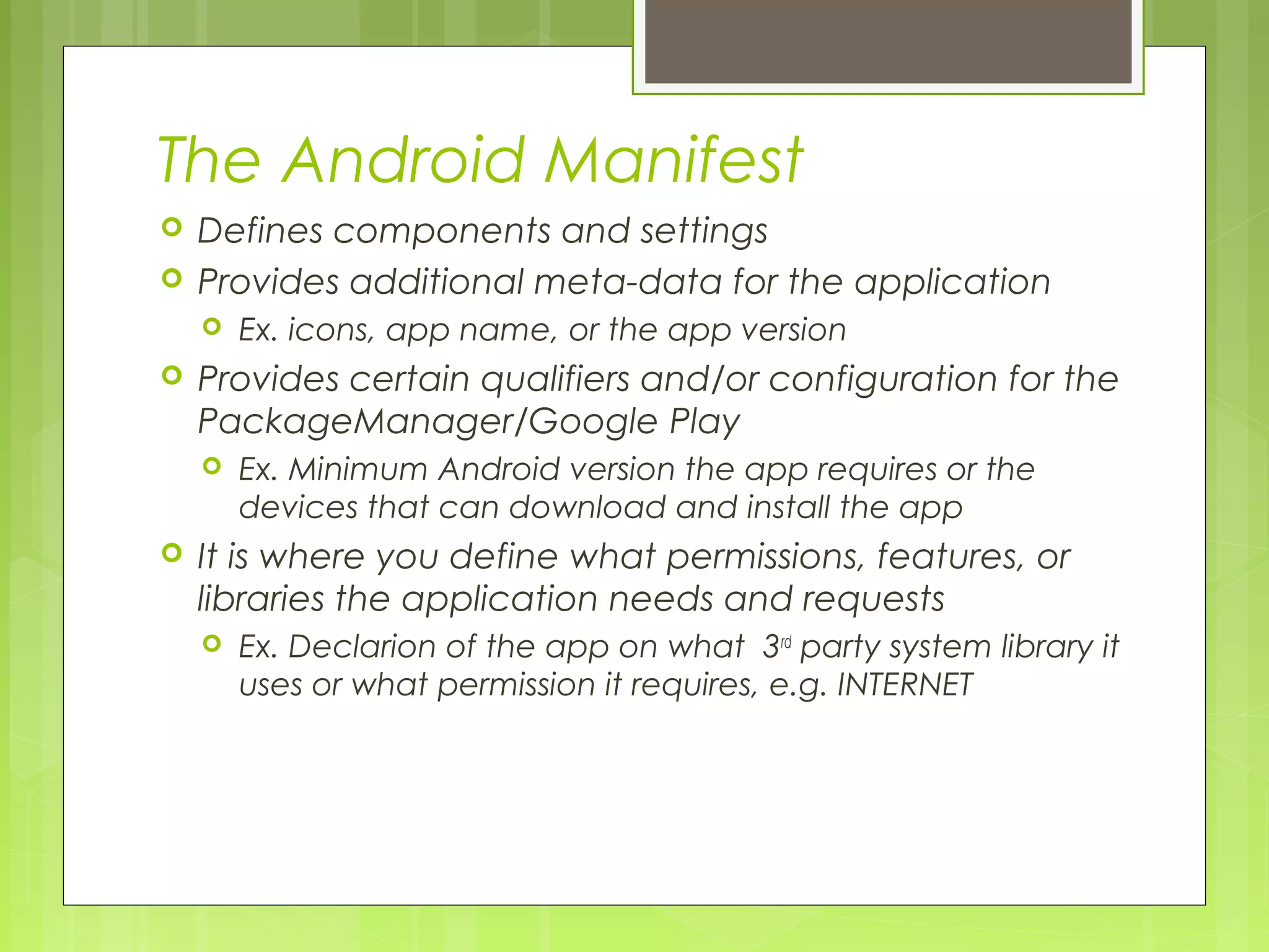 The Android Manifest  Defines components and settings  Provides additional meta-data for the application  Ex. icons, app name, or the app version  Provides certain qualifiers and/or configuration for the PackageManager/Google Play  Ex. Minimum Android version the app requires or the devices that can download and install the app  It is where you define what permissions, features, or libraries the application needs and requests  Ex. Declarion of the app on what 3rd party system library it uses or what permission it requires, e.g. INTERNET 