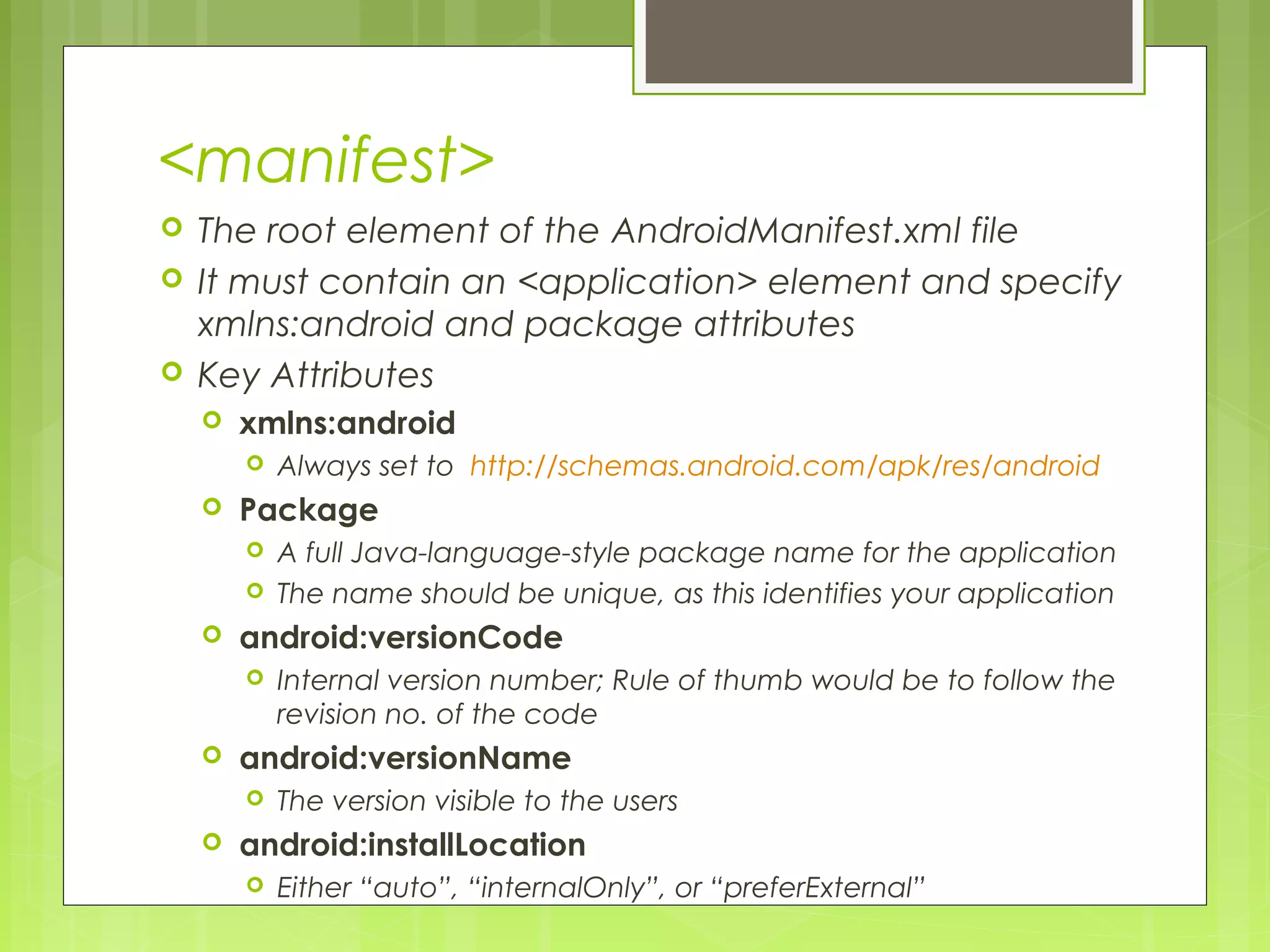 <manifest>  The root element of the AndroidManifest.xml file  It must contain an <application> element and specify xmlns:android and package attributes  Key Attributes  xmlns:android  Always set to http://schemas.android.com/apk/res/android  Package  A full Java-language-style package name for the application  The name should be unique, as this identifies your application  android:versionCode  Internal version number; Rule of thumb would be to follow the revision no. of the code  android:versionName  The version visible to the users  android:installLocation  Either “auto”, “internalOnly”, or “preferExternal” 