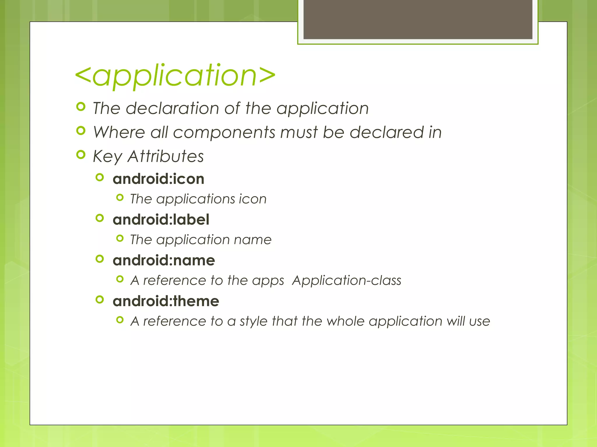 <application>  The declaration of the application  Where all components must be declared in  Key Attributes  android:icon  The applications icon  android:label  The application name  android:name  A reference to the apps Application-class  android:theme  A reference to a style that the whole application will use 