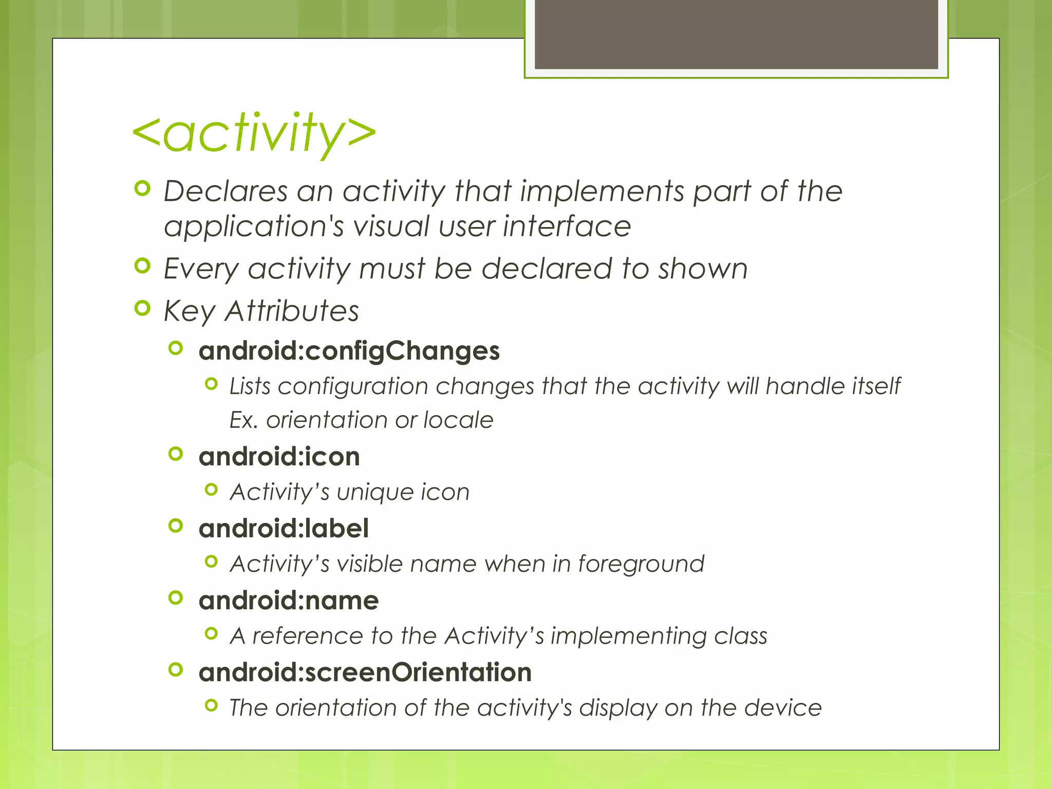 <activity>  Declares an activity that implements part of the application's visual user interface  Every activity must be declared to shown  Key Attributes  android:configChanges  Lists configuration changes that the activity will handle itself Ex. orientation or locale  android:icon  Activity’s unique icon  android:label  Activity’s visible name when in foreground  android:name  A reference to the Activity’s implementing class  android:screenOrientation  The orientation of the activity's display on the device 