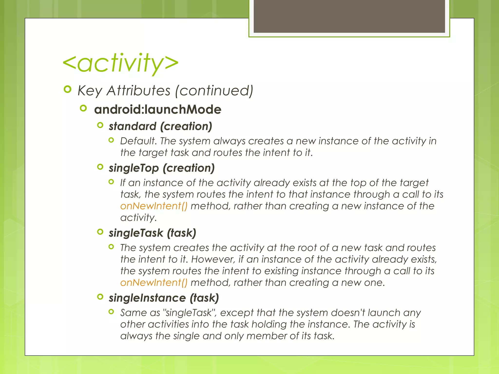 <activity>  Key Attributes (continued)  android:launchMode  standard (creation)  Default. The system always creates a new instance of the activity in the target task and routes the intent to it.  singleTop (creation)  If an instance of the activity already exists at the top of the target task, the system routes the intent to that instance through a call to its onNewIntent() method, rather than creating a new instance of the activity.  singleTask (task)  The system creates the activity at the root of a new task and routes the intent to it. However, if an instance of the activity already exists, the system routes the intent to existing instance through a call to its onNewIntent() method, rather than creating a new one.  singleInstance (task)  Same as "singleTask", except that the system doesn't launch any other activities into the task holding the instance. The activity is always the single and only member of its task. 