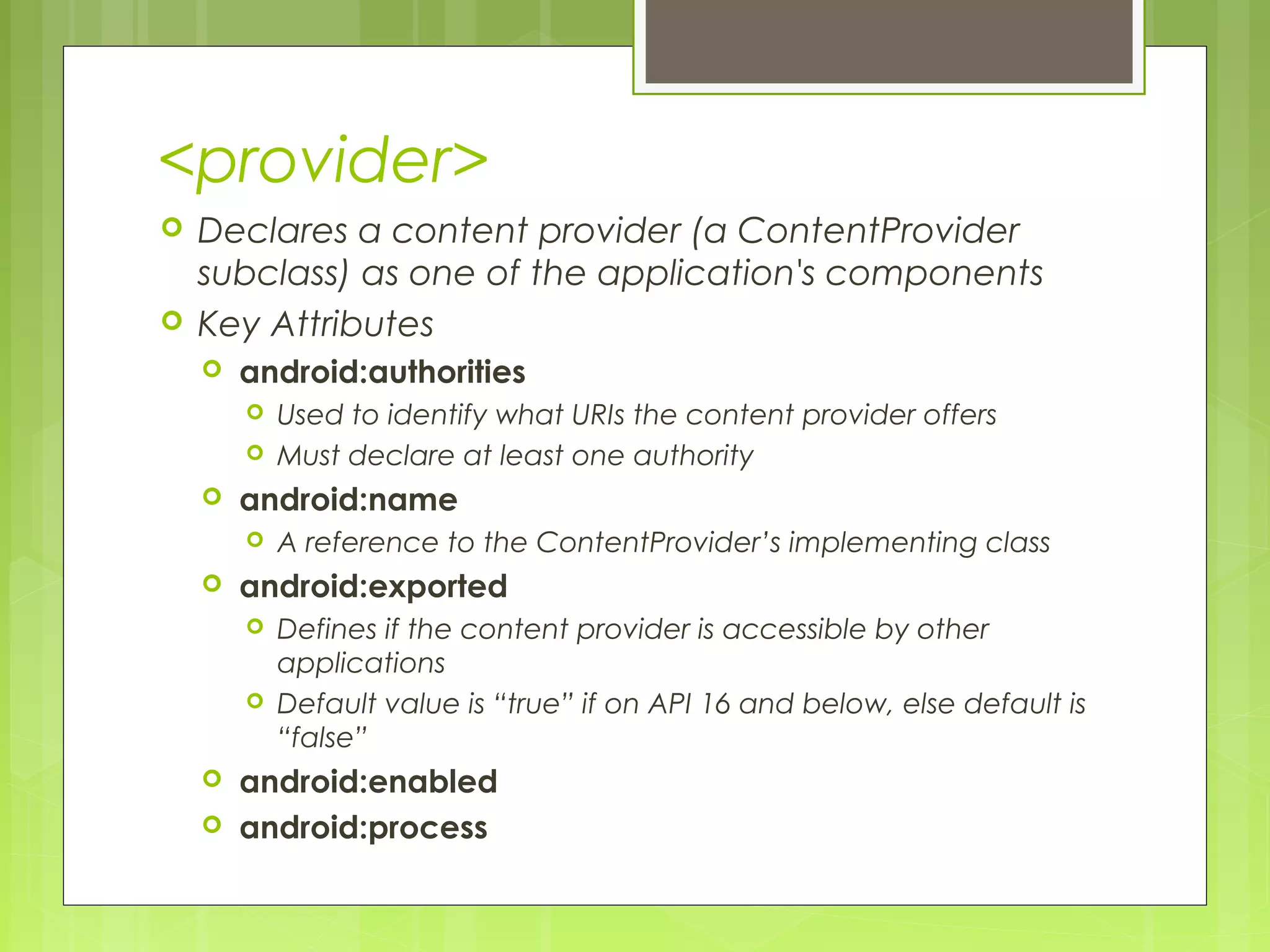 <provider>  Declares a content provider (a ContentProvider subclass) as one of the application's components  Key Attributes  android:authorities  Used to identify what URIs the content provider offers  Must declare at least one authority  android:name  A reference to the ContentProvider’s implementing class  android:exported  Defines if the content provider is accessible by other applications  Default value is “true” if on API 16 and below, else default is “false”  android:enabled  android:process 