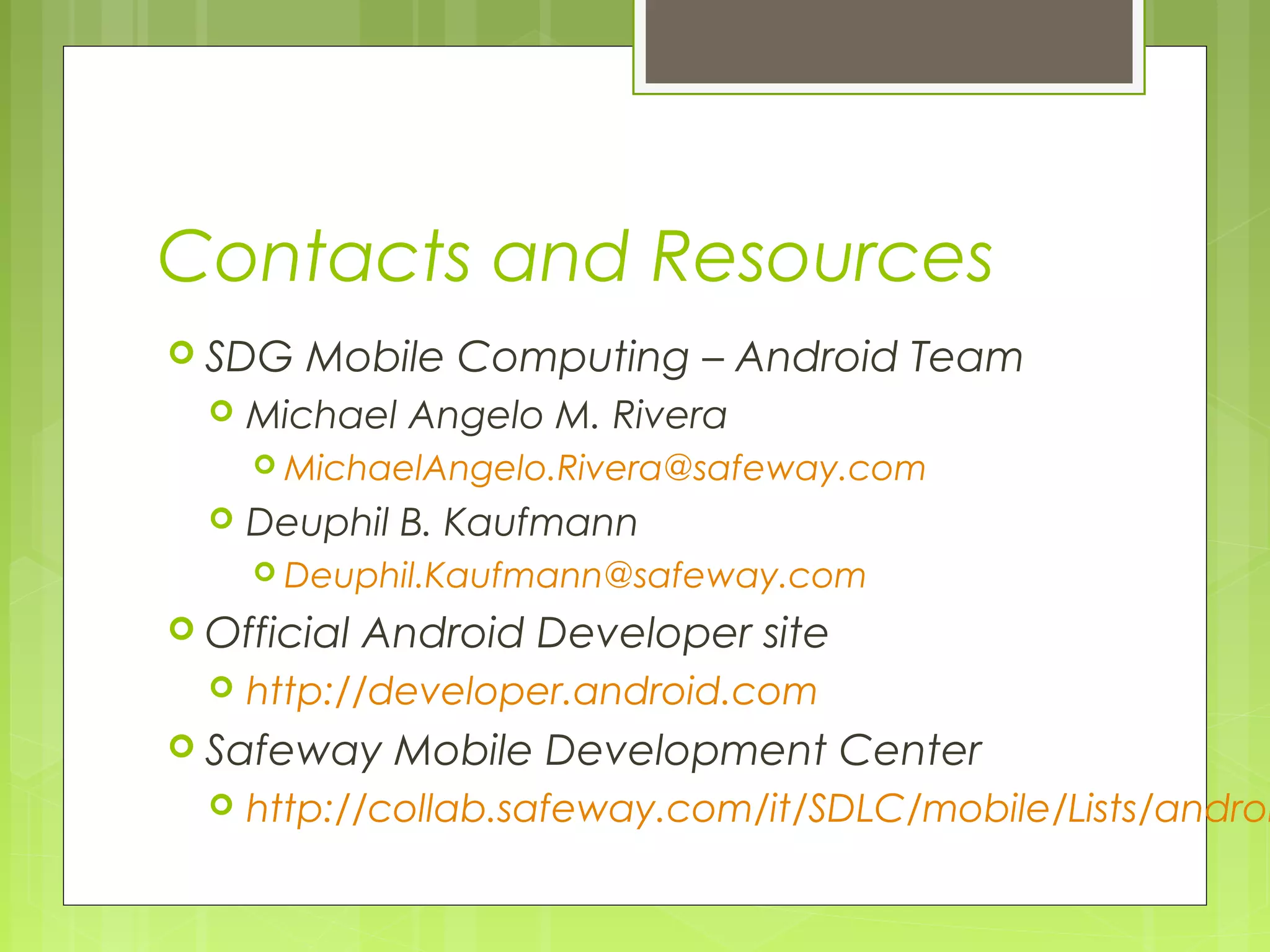 Contacts and Resources  SDG Mobile Computing – Android Team  Michael Angelo M. Rivera  MichaelAngelo.Rivera@safeway.com  Deuphil B. Kaufmann  Deuphil.Kaufmann@safeway.com  Official Android Developer site  http://developer.android.com  Safeway Mobile Development Center  http://collab.safeway.com/it/SDLC/mobile/Lists/androi 