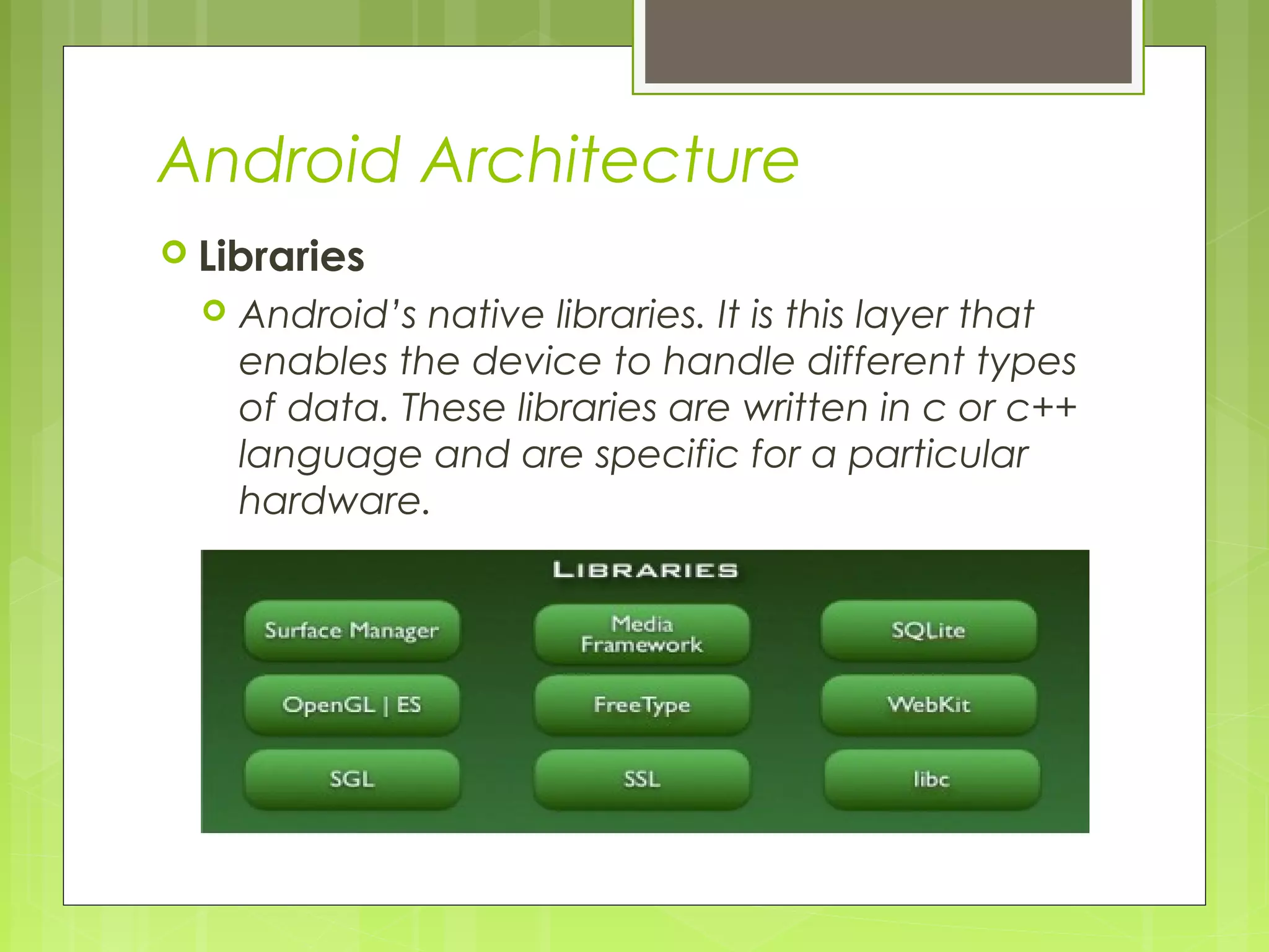 Android Architecture  Libraries  Android’s native libraries. It is this layer that enables the device to handle different types of data. These libraries are written in c or c++ language and are specific for a particular hardware. 