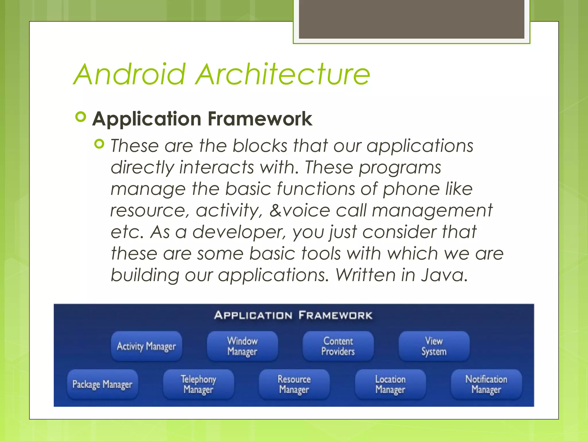 Android Architecture  Application Framework  These are the blocks that our applications directly interacts with. These programs manage the basic functions of phone like resource, activity, &voice call management etc. As a developer, you just consider that these are some basic tools with which we are building our applications. Written in Java. 