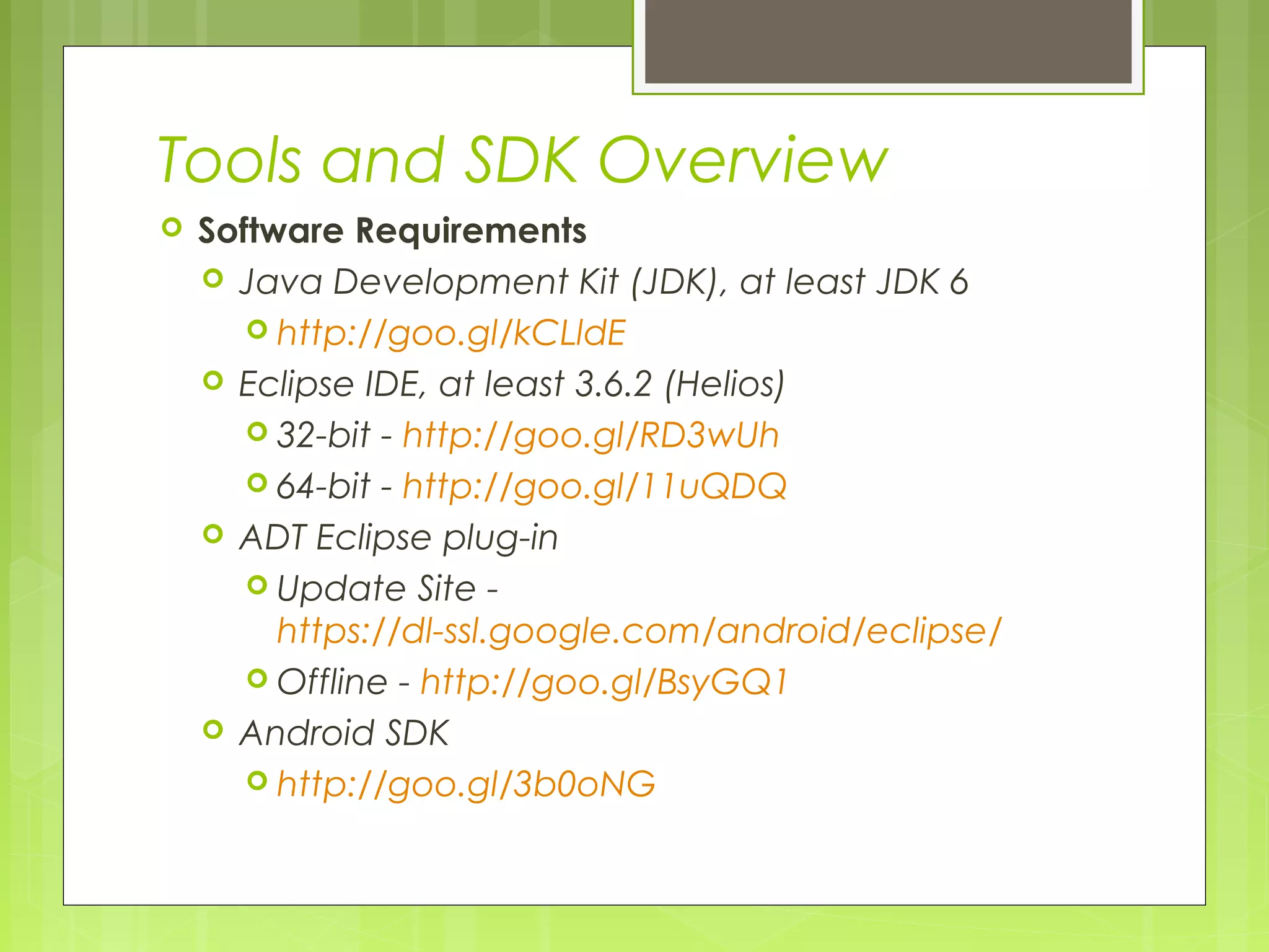 Tools and SDK Overview  Software Requirements  Java Development Kit (JDK), at least JDK 6  http://goo.gl/kCLldE  Eclipse IDE, at least 3.6.2 (Helios)  32-bit - http://goo.gl/RD3wUh  64-bit - http://goo.gl/11uQDQ  ADT Eclipse plug-in  Update Site - https://dl-ssl.google.com/android/eclipse/  Offline - http://goo.gl/BsyGQ1  Android SDK  http://goo.gl/3b0oNG 