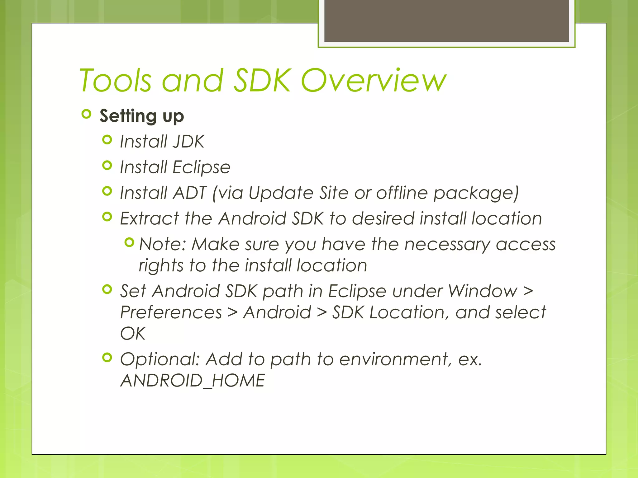 Tools and SDK Overview  Setting up  Install JDK  Install Eclipse  Install ADT (via Update Site or offline package)  Extract the Android SDK to desired install location  Note: Make sure you have the necessary access rights to the install location  Set Android SDK path in Eclipse under Window > Preferences > Android > SDK Location, and select OK  Optional: Add to path to environment, ex. ANDROID_HOME 