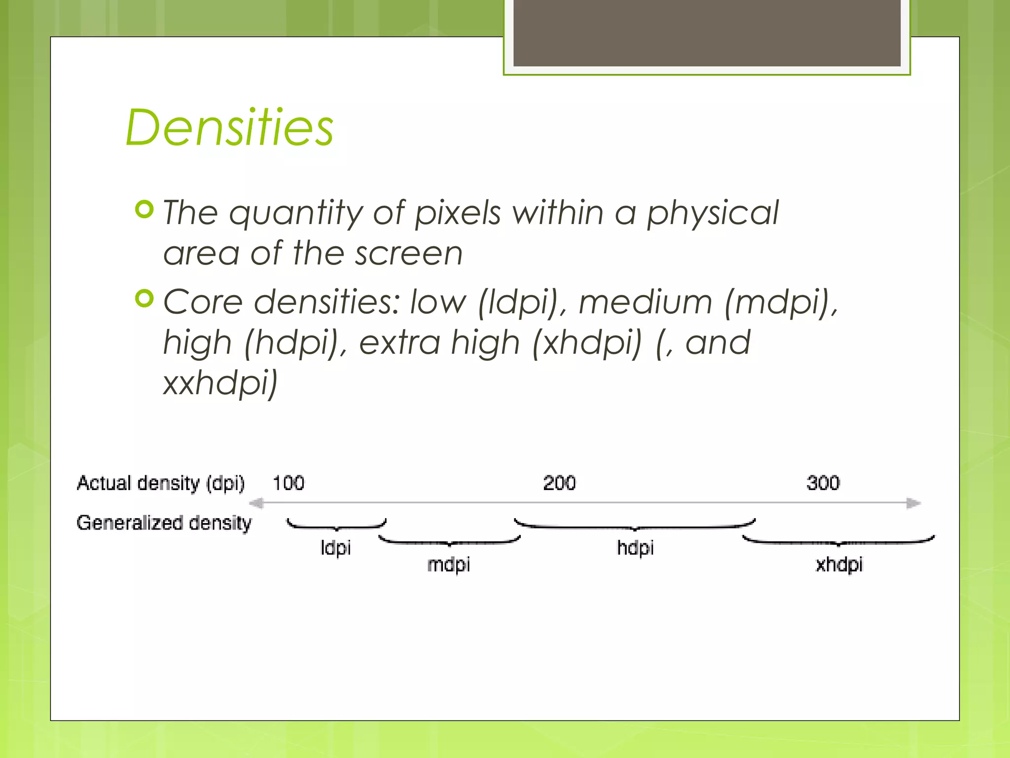 Densities  The quantity of pixels within a physical area of the screen  Core densities: low (ldpi), medium (mdpi), high (hdpi), extra high (xhdpi) (, and xxhdpi) 