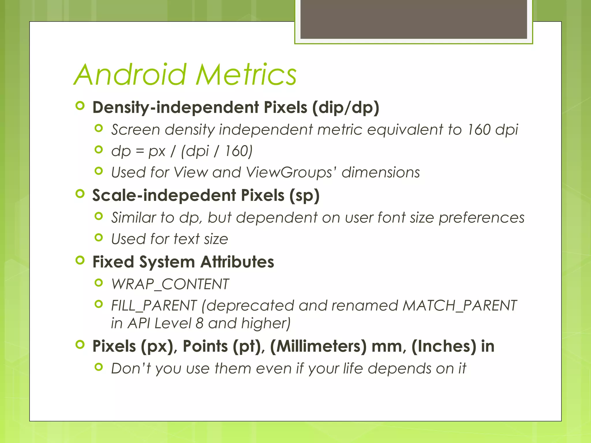 Android Metrics  Density-independent Pixels (dip/dp)  Screen density independent metric equivalent to 160 dpi  dp = px / (dpi / 160)  Used for View and ViewGroups’ dimensions  Scale-indepedent Pixels (sp)  Similar to dp, but dependent on user font size preferences  Used for text size  Fixed System Attributes  WRAP_CONTENT  FILL_PARENT (deprecated and renamed MATCH_PARENT in API Level 8 and higher)  Pixels (px), Points (pt), (Millimeters) mm, (Inches) in  Don’t you use them even if your life depends on it 