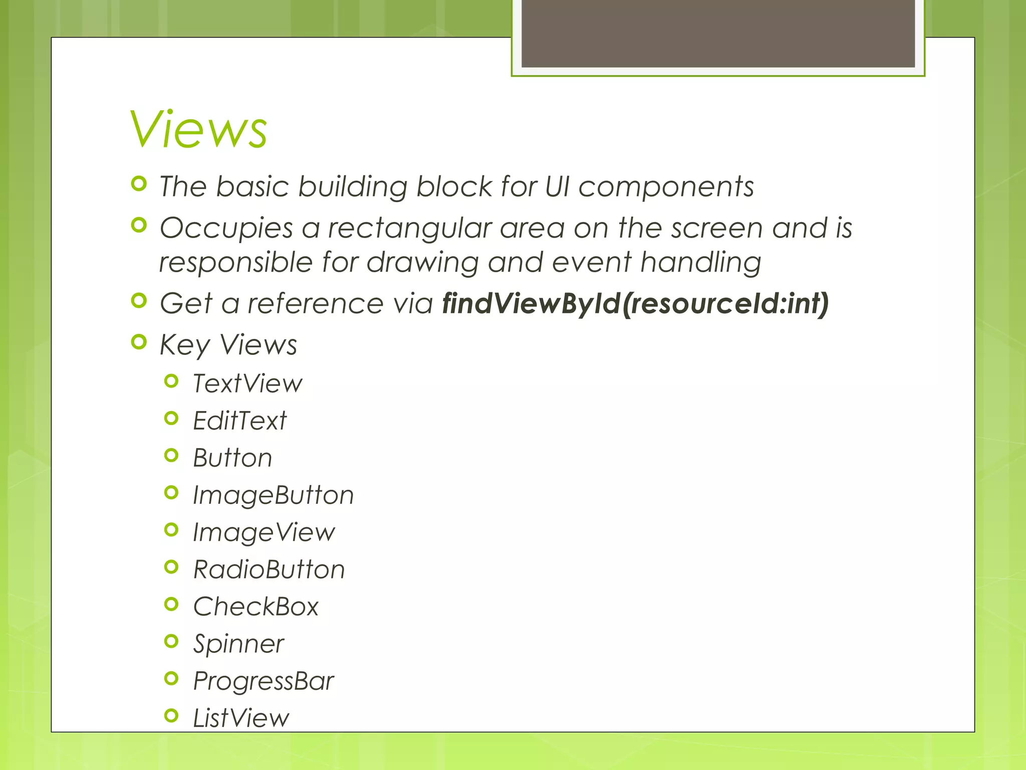 Views  The basic building block for UI components  Occupies a rectangular area on the screen and is responsible for drawing and event handling  Get a reference via findViewById(resourceId:int)  Key Views  TextView  EditText  Button  ImageButton  ImageView  RadioButton  CheckBox  Spinner  ProgressBar  ListView 