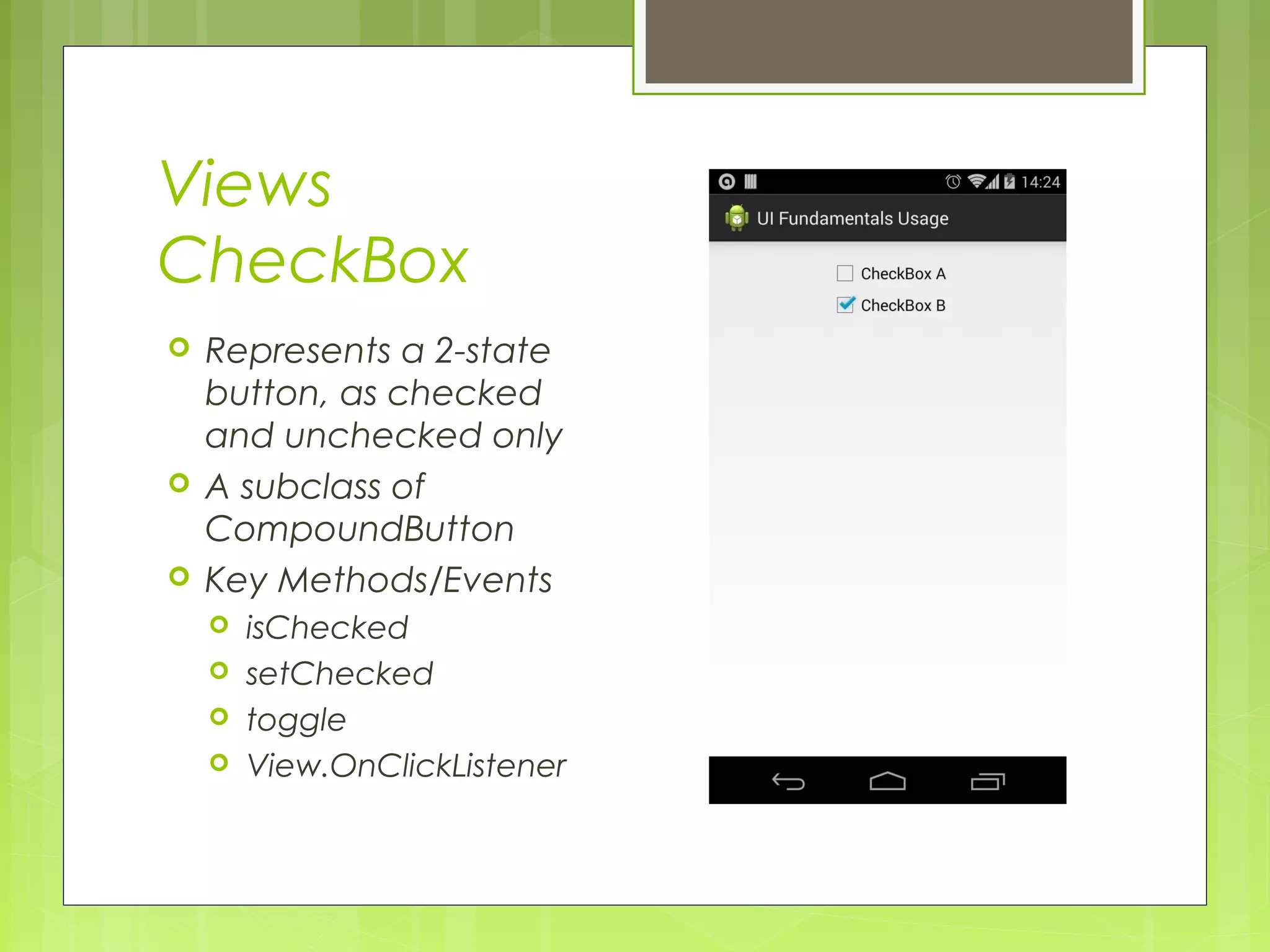 Views CheckBox  Represents a 2-state button, as checked and unchecked only  A subclass of CompoundButton  Key Methods/Events  isChecked  setChecked  toggle  View.OnClickListener 