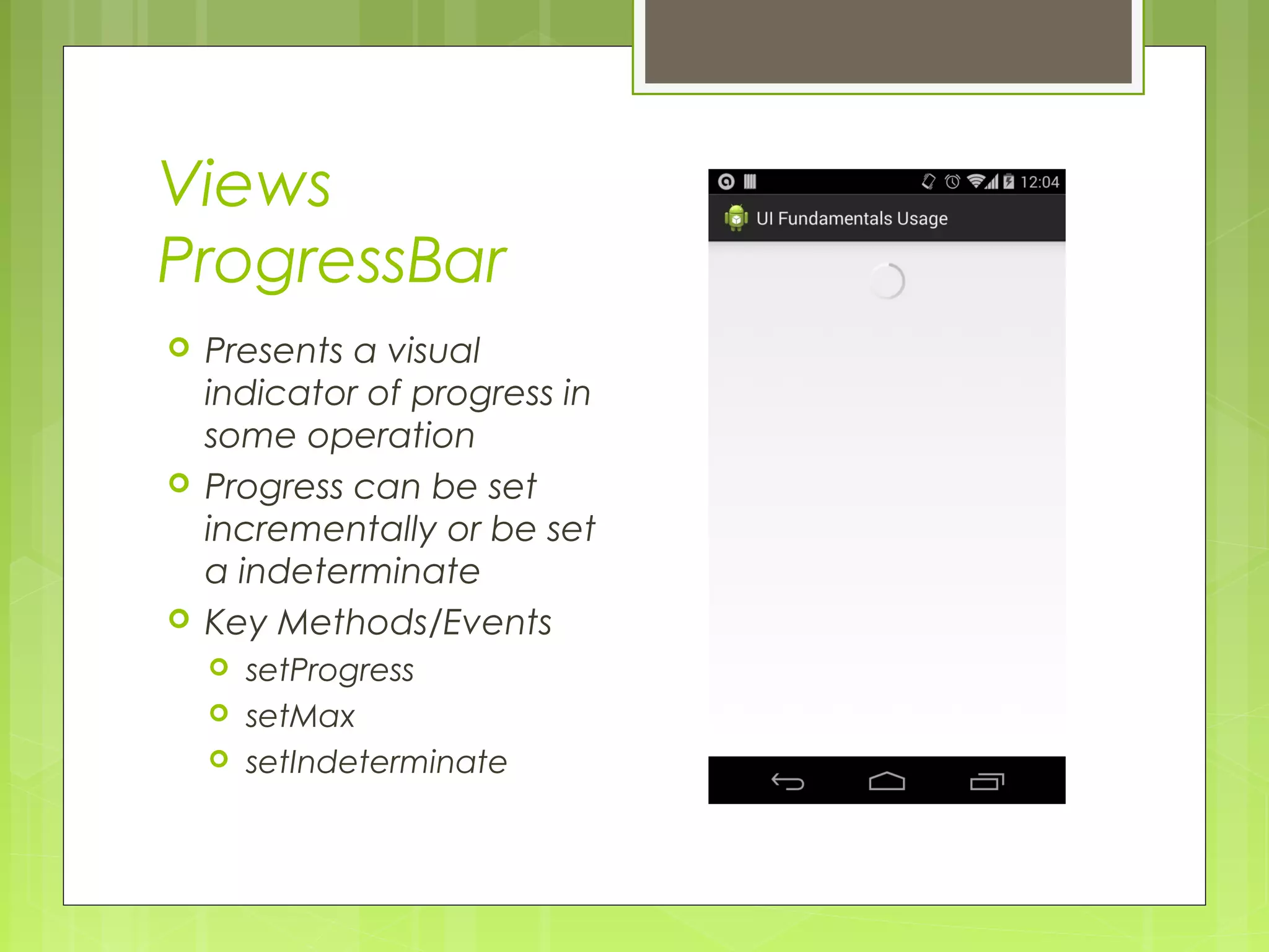 Views ProgressBar  Presents a visual indicator of progress in some operation  Progress can be set incrementally or be set a indeterminate  Key Methods/Events  setProgress  setMax  setIndeterminate 