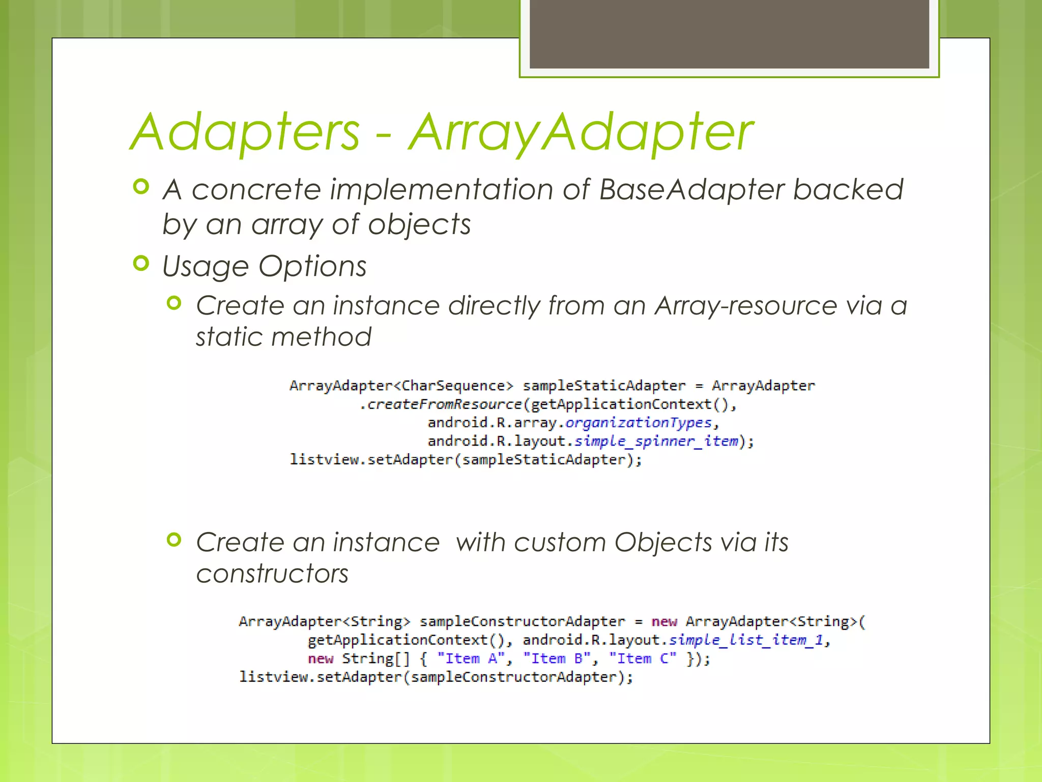 Adapters - ArrayAdapter  A concrete implementation of BaseAdapter backed by an array of objects  Usage Options  Create an instance directly from an Array-resource via a static method  Create an instance with custom Objects via its constructors 