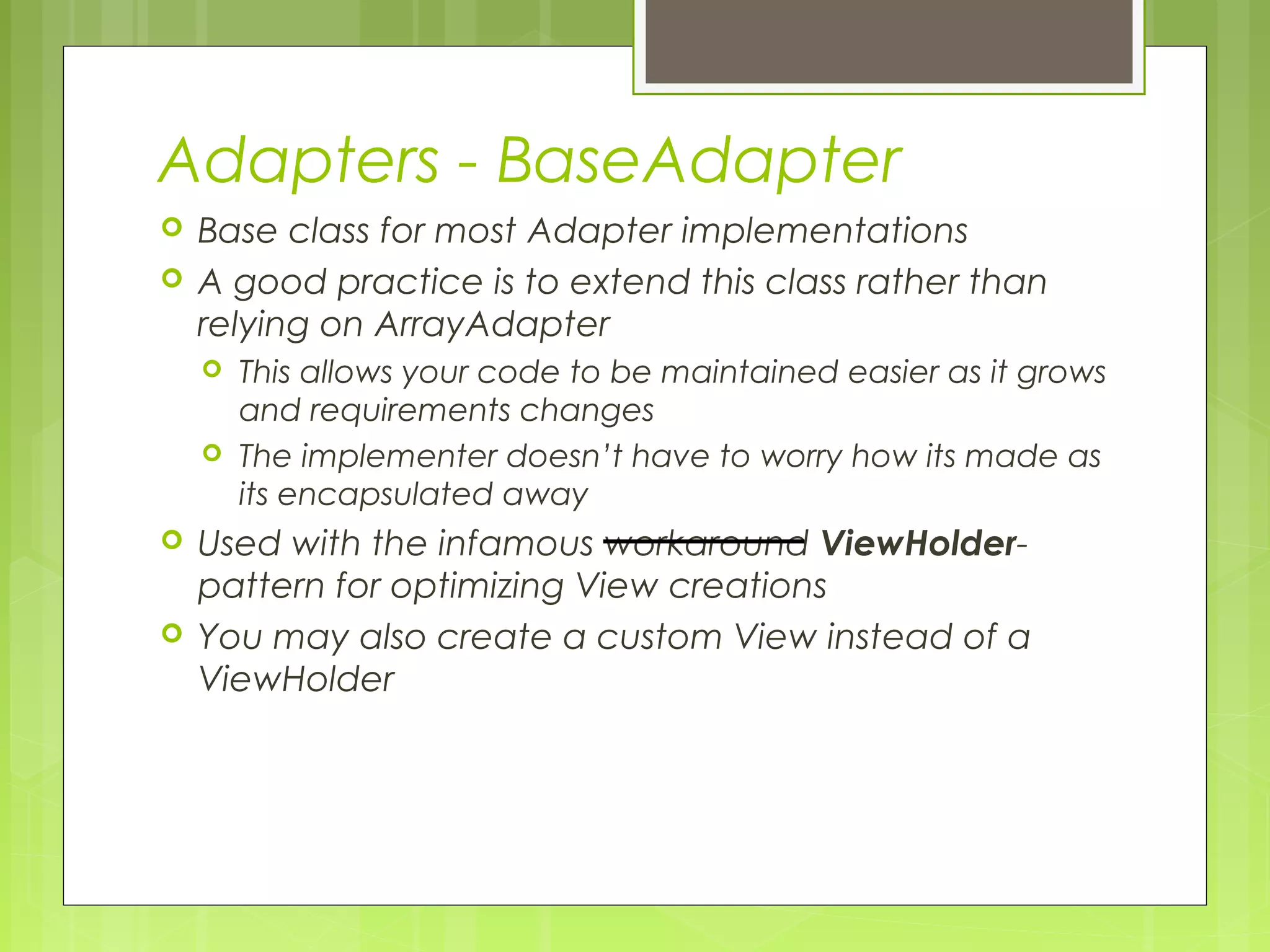 Adapters - BaseAdapter  Base class for most Adapter implementations  A good practice is to extend this class rather than relying on ArrayAdapter  This allows your code to be maintained easier as it grows and requirements changes  The implementer doesn’t have to worry how its made as its encapsulated away  Used with the infamous workaround ViewHolder- pattern for optimizing View creations  You may also create a custom View instead of a ViewHolder 