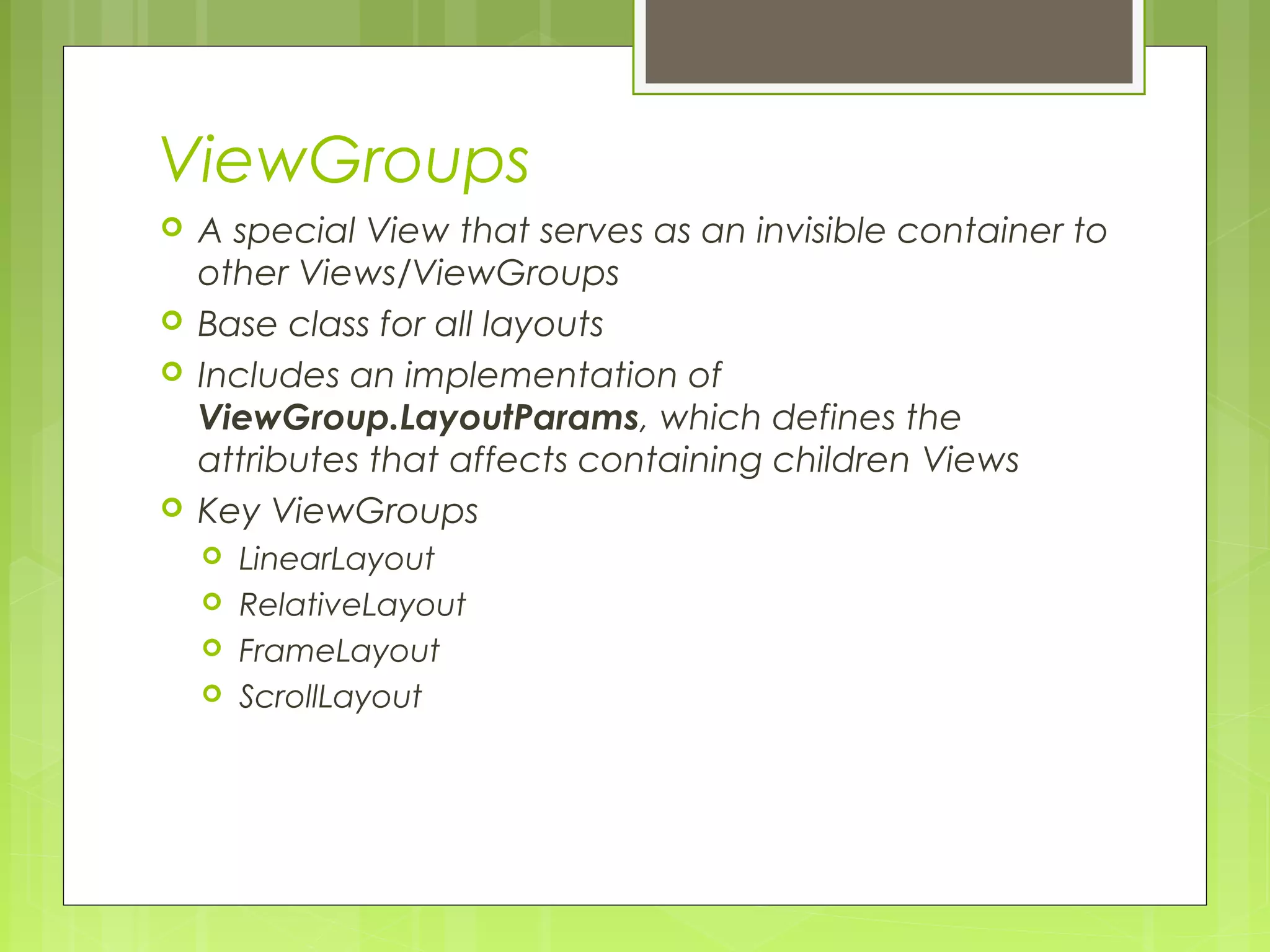 ViewGroups  A special View that serves as an invisible container to other Views/ViewGroups  Base class for all layouts  Includes an implementation of ViewGroup.LayoutParams, which defines the attributes that affects containing children Views  Key ViewGroups  LinearLayout  RelativeLayout  FrameLayout  ScrollLayout 