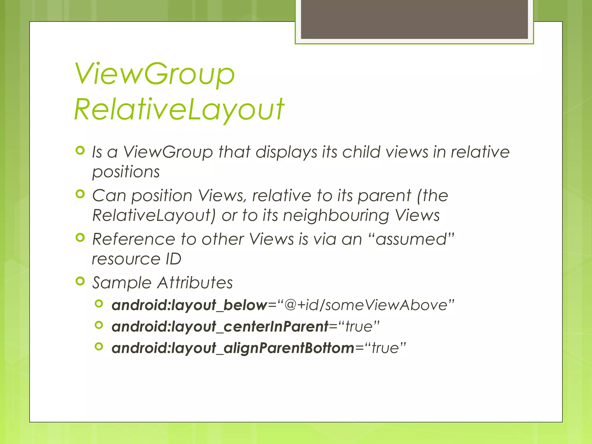 ViewGroup RelativeLayout  Is a ViewGroup that displays its child views in relative positions  Can position Views, relative to its parent (the RelativeLayout) or to its neighbouring Views  Reference to other Views is via an “assumed” resource ID  Sample Attributes  android:layout_below=“@+id/someViewAbove”  android:layout_centerInParent=“true”  android:layout_alignParentBottom=“true” 