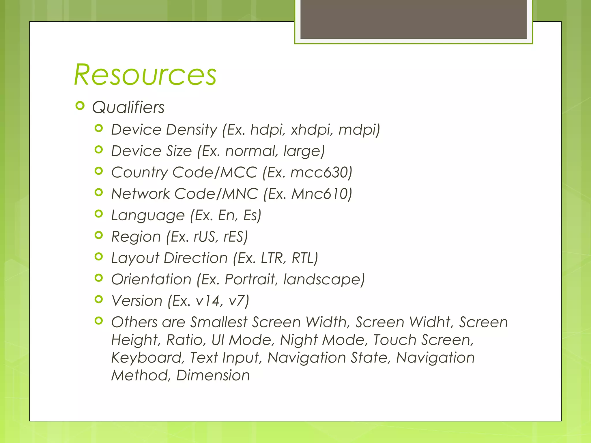 Resources  Qualifiers  Device Density (Ex. hdpi, xhdpi, mdpi)  Device Size (Ex. normal, large)  Country Code/MCC (Ex. mcc630)  Network Code/MNC (Ex. Mnc610)  Language (Ex. En, Es)  Region (Ex. rUS, rES)  Layout Direction (Ex. LTR, RTL)  Orientation (Ex. Portrait, landscape)  Version (Ex. v14, v7)  Others are Smallest Screen Width, Screen Widht, Screen Height, Ratio, UI Mode, Night Mode, Touch Screen, Keyboard, Text Input, Navigation State, Navigation Method, Dimension 