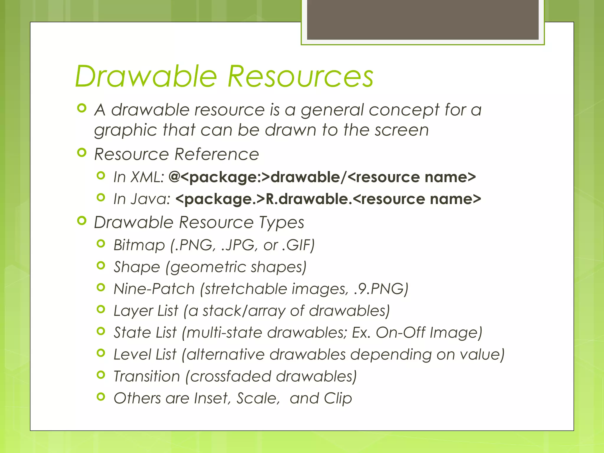 Drawable Resources  A drawable resource is a general concept for a graphic that can be drawn to the screen  Resource Reference  In XML: @<package:>drawable/<resource name>  In Java: <package.>R.drawable.<resource name>  Drawable Resource Types  Bitmap (.PNG, .JPG, or .GIF)  Shape (geometric shapes)  Nine-Patch (stretchable images, .9.PNG)  Layer List (a stack/array of drawables)  State List (multi-state drawables; Ex. On-Off Image)  Level List (alternative drawables depending on value)  Transition (crossfaded drawables)  Others are Inset, Scale, and Clip 