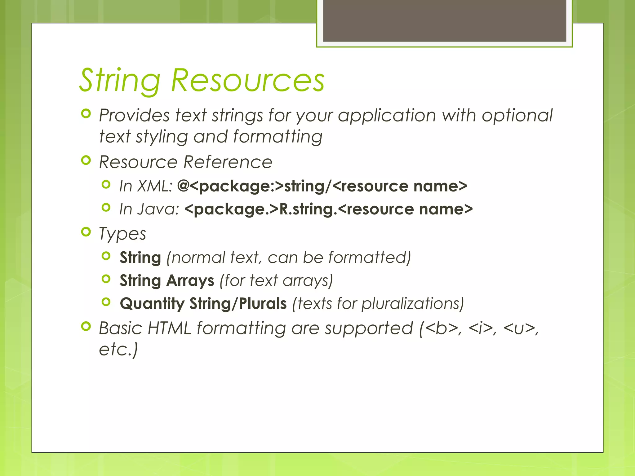 String Resources  Provides text strings for your application with optional text styling and formatting  Resource Reference  In XML: @<package:>string/<resource name>  In Java: <package.>R.string.<resource name>  Types  String (normal text, can be formatted)  String Arrays (for text arrays)  Quantity String/Plurals (texts for pluralizations)  Basic HTML formatting are supported (<b>, <i>, <u>, etc.) 