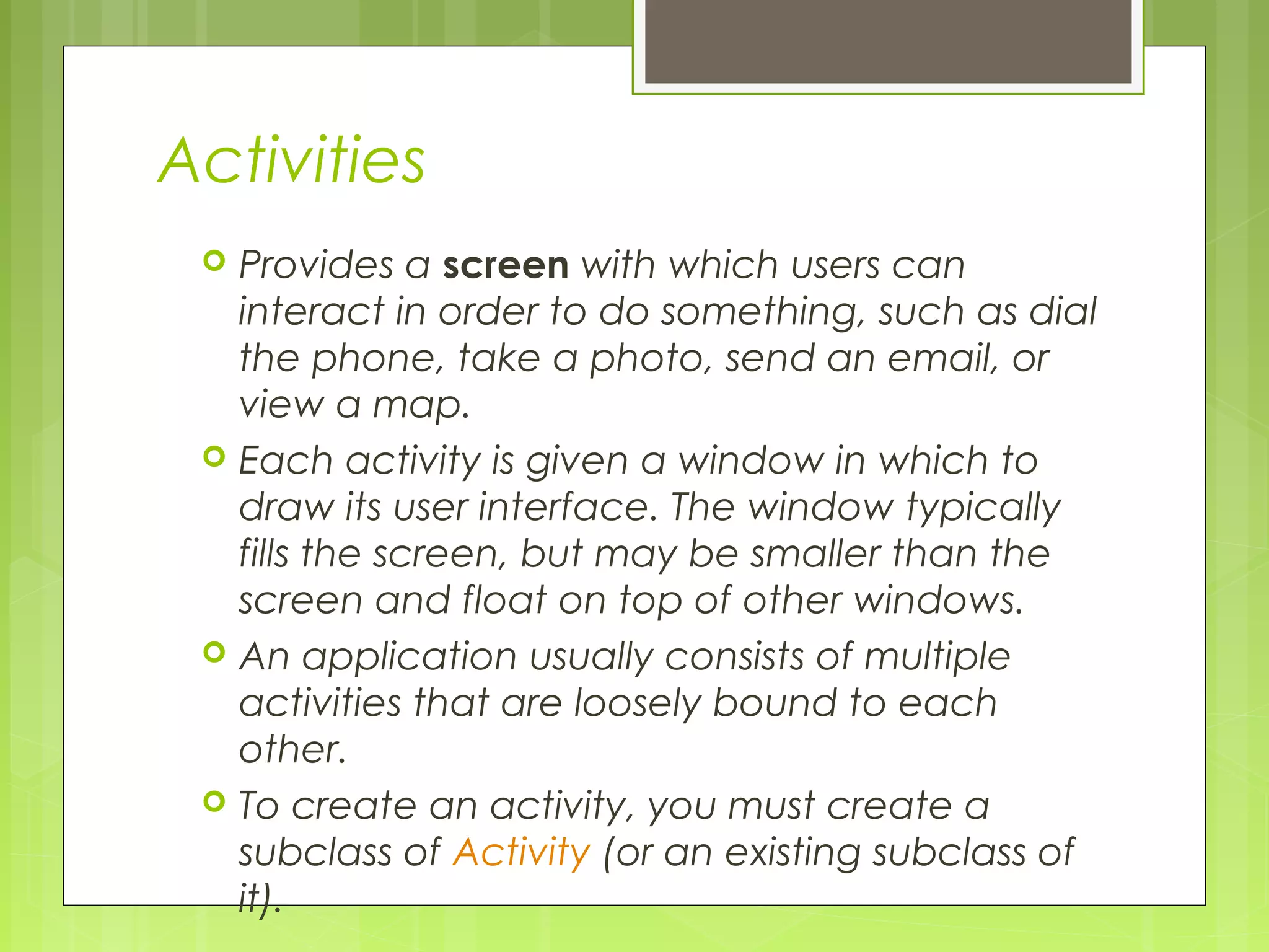 Activities  Provides a screen with which users can interact in order to do something, such as dial the phone, take a photo, send an email, or view a map.  Each activity is given a window in which to draw its user interface. The window typically fills the screen, but may be smaller than the screen and float on top of other windows.  An application usually consists of multiple activities that are loosely bound to each other.  To create an activity, you must create a subclass of Activity (or an existing subclass of it).  
