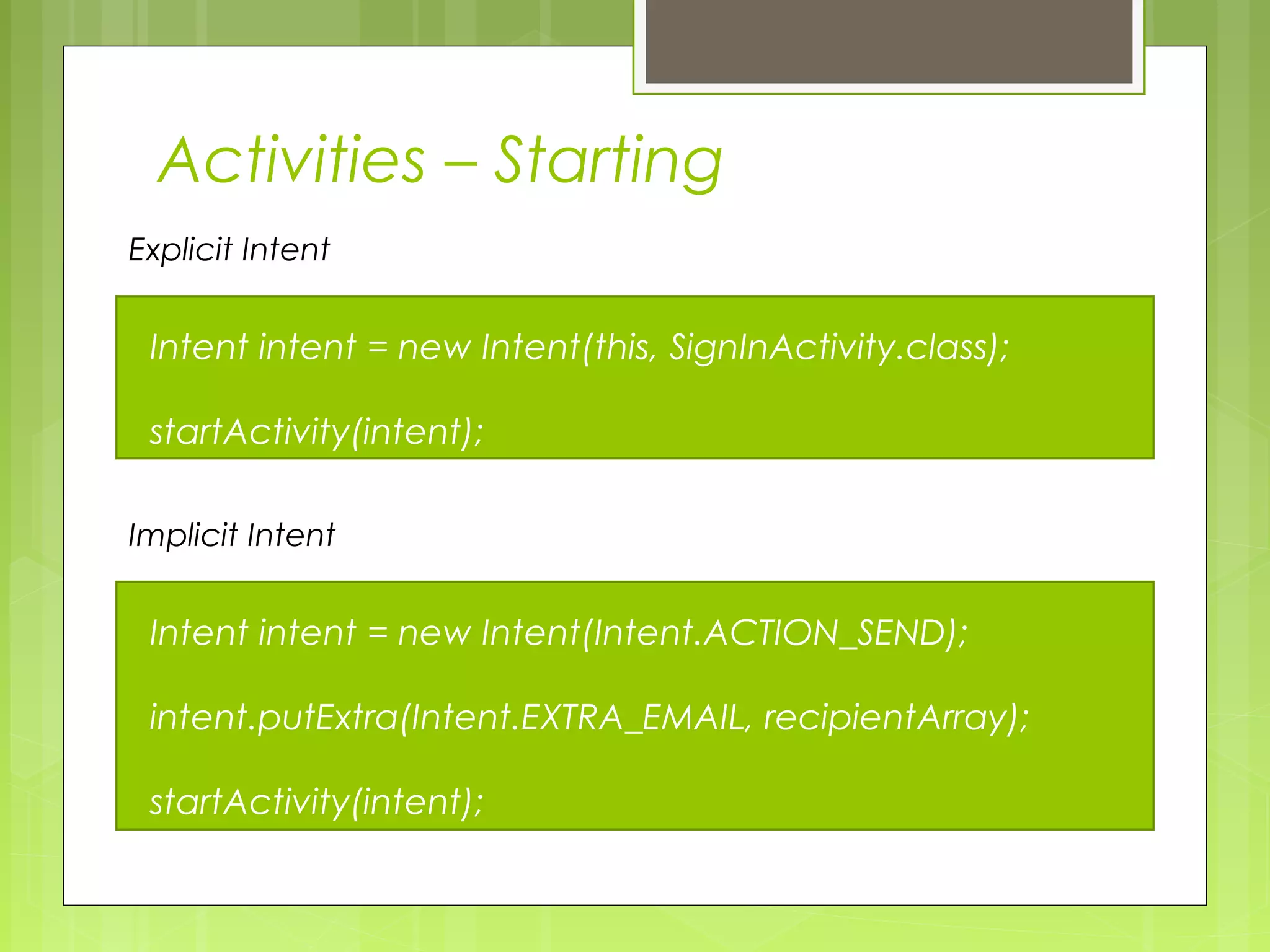 Intent intent = new Intent(this, SignInActivity.class); startActivity(intent); Explicit Intent Intent intent = new Intent(Intent.ACTION_SEND); intent.putExtra(Intent.EXTRA_EMAIL, recipientArray); startActivity(intent); Implicit Intent Activities – Starting 