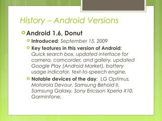 History – Android Versions
Android 1.6, Donut
 Introduced: September 15, 2009
 Key features in this version of Android:
Quick search box, updated interface for
camera, camcorder, and gallery, updated
Google Play (Android Market), battery
usage indicator, text-to-speech engine,
 Notable devices of the day: LG Optimus,
Motorola Devour, Samsung Behold II,
Samsung Galaxy, Sony Ericsson Xperia X10,
Garminfone.
 
