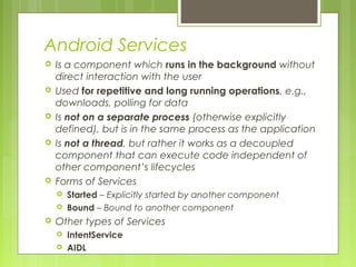 Android Services
 Is a component which runs in the background without
direct interaction with the user
 Used for repetitive and long running operations, e.g.,
downloads, polling for data
 Is not on a separate process (otherwise explicitly
defined), but is in the same process as the application
 Is not a thread, but rather it works as a decoupled
component that can execute code independent of
other component’s lifecycles
 Forms of Services
 Started – Explicitly started by another component
 Bound – Bound to another component
 Other types of Services
 IntentService
 AIDL
 